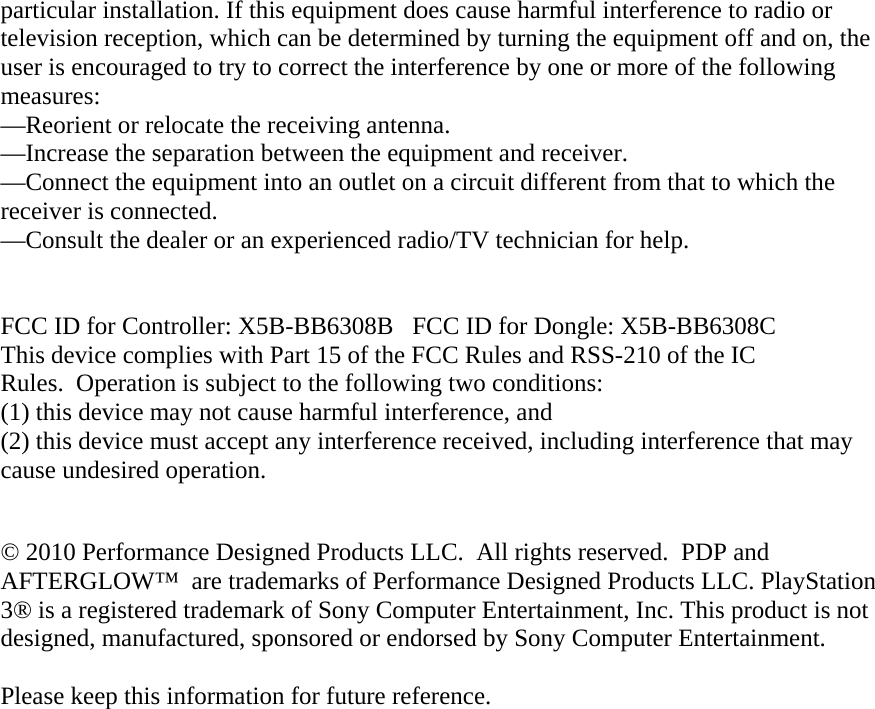 particular installation. If this equipment does cause harmful interference to radio or television reception, which can be determined by turning the equipment off and on, the user is encouraged to try to correct the interference by one or more of the following measures: —Reorient or relocate the receiving antenna. —Increase the separation between the equipment and receiver. —Connect the equipment into an outlet on a circuit different from that to which the receiver is connected. —Consult the dealer or an experienced radio/TV technician for help.   FCC ID for Controller: X5B-BB6308B   FCC ID for Dongle: X5B-BB6308C This device complies with Part 15 of the FCC Rules and RSS-210 of the IC Rules.  Operation is subject to the following two conditions:   (1) this device may not cause harmful interference, and  (2) this device must accept any interference received, including interference that may cause undesired operation.  © 2010 Performance Designed Products LLC.  All rights reserved.  PDP and AFTERGLOW™  are trademarks of Performance Designed Products LLC. PlayStation 3® is a registered trademark of Sony Computer Entertainment, Inc. This product is not designed, manufactured, sponsored or endorsed by Sony Computer Entertainment.   Please keep this information for future reference.  