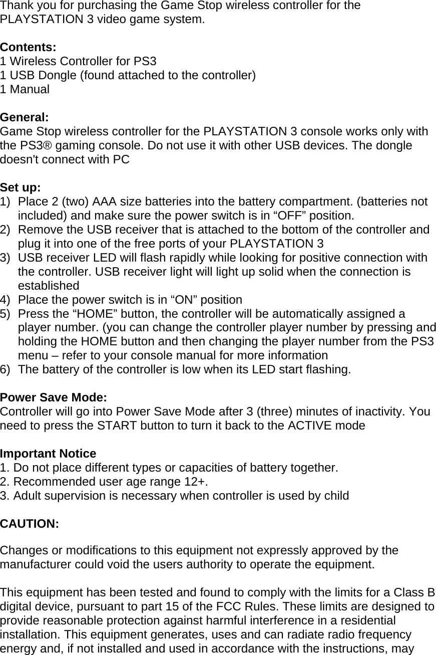 Thank you for purchasing the Game Stop wireless controller for the PLAYSTATION 3 video game system.   Contents: 1 Wireless Controller for PS3 1 USB Dongle (found attached to the controller)  1 Manual  General: Game Stop wireless controller for the PLAYSTATION 3 console works only with the PS3® gaming console. Do not use it with other USB devices. The dongle doesn&apos;t connect with PC  Set up: 1)  Place 2 (two) AAA size batteries into the battery compartment. (batteries not included) and make sure the power switch is in “OFF” position.  2)  Remove the USB receiver that is attached to the bottom of the controller and plug it into one of the free ports of your PLAYSTATION 3  3)  USB receiver LED will flash rapidly while looking for positive connection with the controller. USB receiver light will light up solid when the connection is established  4)  Place the power switch is in “ON” position  5)  Press the “HOME” button, the controller will be automatically assigned a player number. (you can change the controller player number by pressing and holding the HOME button and then changing the player number from the PS3 menu – refer to your console manual for more information 6)  The battery of the controller is low when its LED start flashing.   Power Save Mode: Controller will go into Power Save Mode after 3 (three) minutes of inactivity. You need to press the START button to turn it back to the ACTIVE mode  Important Notice 1. Do not place different types or capacities of battery together. 2. Recommended user age range 12+. 3. Adult supervision is necessary when controller is used by child  CAUTION:  Changes or modifications to this equipment not expressly approved by the manufacturer could void the users authority to operate the equipment.  This equipment has been tested and found to comply with the limits for a Class B digital device, pursuant to part 15 of the FCC Rules. These limits are designed to provide reasonable protection against harmful interference in a residential installation. This equipment generates, uses and can radiate radio frequency energy and, if not installed and used in accordance with the instructions, may 