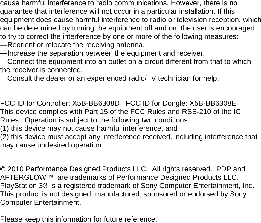 cause harmful interference to radio communications. However, there is no guarantee that interference will not occur in a particular installation. If this equipment does cause harmful interference to radio or television reception, which can be determined by turning the equipment off and on, the user is encouraged to try to correct the interference by one or more of the following measures: —Reorient or relocate the receiving antenna. —Increase the separation between the equipment and receiver. —Connect the equipment into an outlet on a circuit different from that to which the receiver is connected. —Consult the dealer or an experienced radio/TV technician for help.   FCC ID for Controller: X5B-BB6308D   FCC ID for Dongle: X5B-BB6308E This device complies with Part 15 of the FCC Rules and RSS-210 of the IC Rules.  Operation is subject to the following two conditions:   (1) this device may not cause harmful interference, and  (2) this device must accept any interference received, including interference that may cause undesired operation.  © 2010 Performance Designed Products LLC.  All rights reserved.  PDP and AFTERGLOW™  are trademarks of Performance Designed Products LLC. PlayStation 3® is a registered trademark of Sony Computer Entertainment, Inc. This product is not designed, manufactured, sponsored or endorsed by Sony Computer Entertainment.   Please keep this information for future reference.  