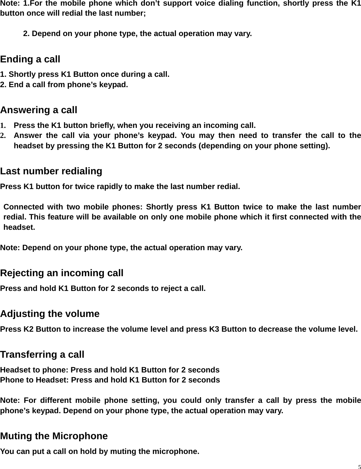    5 Note: 1.For the mobile phone which don’t support voice dialing function, shortly press the K1 button once will redial the last number;    2. Depend on your phone type, the actual operation may vary.  Ending a call 1. Shortly press K1 Button once during a call. 2. End a call from phone’s keypad.  Answering a call 1.  Press the K1 button briefly, when you receiving an incoming call.   2.  Answer the call via your phone’s keypad. You may then need to transfer the call to the headset by pressing the K1 Button for 2 seconds (depending on your phone setting).  Last number redialing Press K1 button for twice rapidly to make the last number redial.   Connected with two mobile phones: Shortly press K1 Button twice to make the last number redial. This feature will be available on only one mobile phone which it first connected with the headset.  Note: Depend on your phone type, the actual operation may vary.    Rejecting an incoming call   Press and hold K1 Button for 2 seconds to reject a call.    Adjusting the volume Press K2 Button to increase the volume level and press K3 Button to decrease the volume level.  Transferring a call Headset to phone: Press and hold K1 Button for 2 seconds   Phone to Headset: Press and hold K1 Button for 2 seconds  Note: For different mobile phone setting, you could only transfer a call by press the mobile phone’s keypad. Depend on your phone type, the actual operation may vary.     Muting the Microphone You can put a call on hold by muting the microphone.   