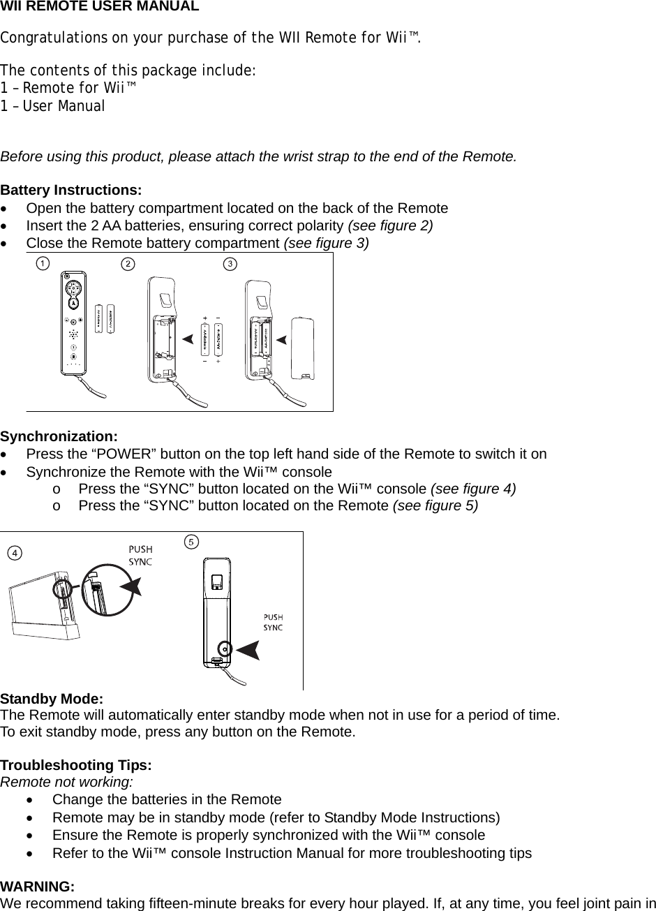  WII REMOTE USER MANUAL Congratulations on your purchase of the WII Remote for Wii™.  The contents of this package include: 1 – Remote for Wii™ 1 – User Manual  Before using this product, please attach the wrist strap to the end of the Remote.  Battery Instructions:   Open the battery compartment located on the back of the Remote   Insert the 2 AA batteries, ensuring correct polarity (see figure 2)   Close the Remote battery compartment (see figure 3)   Synchronization:   Press the “POWER” button on the top left hand side of the Remote to switch it on   Synchronize the Remote with the Wii™ console  o  Press the “SYNC” button located on the Wii™ console (see figure 4) o  Press the “SYNC” button located on the Remote (see figure 5)   Standby Mode: The Remote will automatically enter standby mode when not in use for a period of time. To exit standby mode, press any button on the Remote.  Troubleshooting Tips: Remote not working:   Change the batteries in the Remote   Remote may be in standby mode (refer to Standby Mode Instructions)   Ensure the Remote is properly synchronized with the Wii™ console   Refer to the Wii™ console Instruction Manual for more troubleshooting tips  WARNING: We recommend taking fifteen-minute breaks for every hour played. If, at any time, you feel joint pain in 