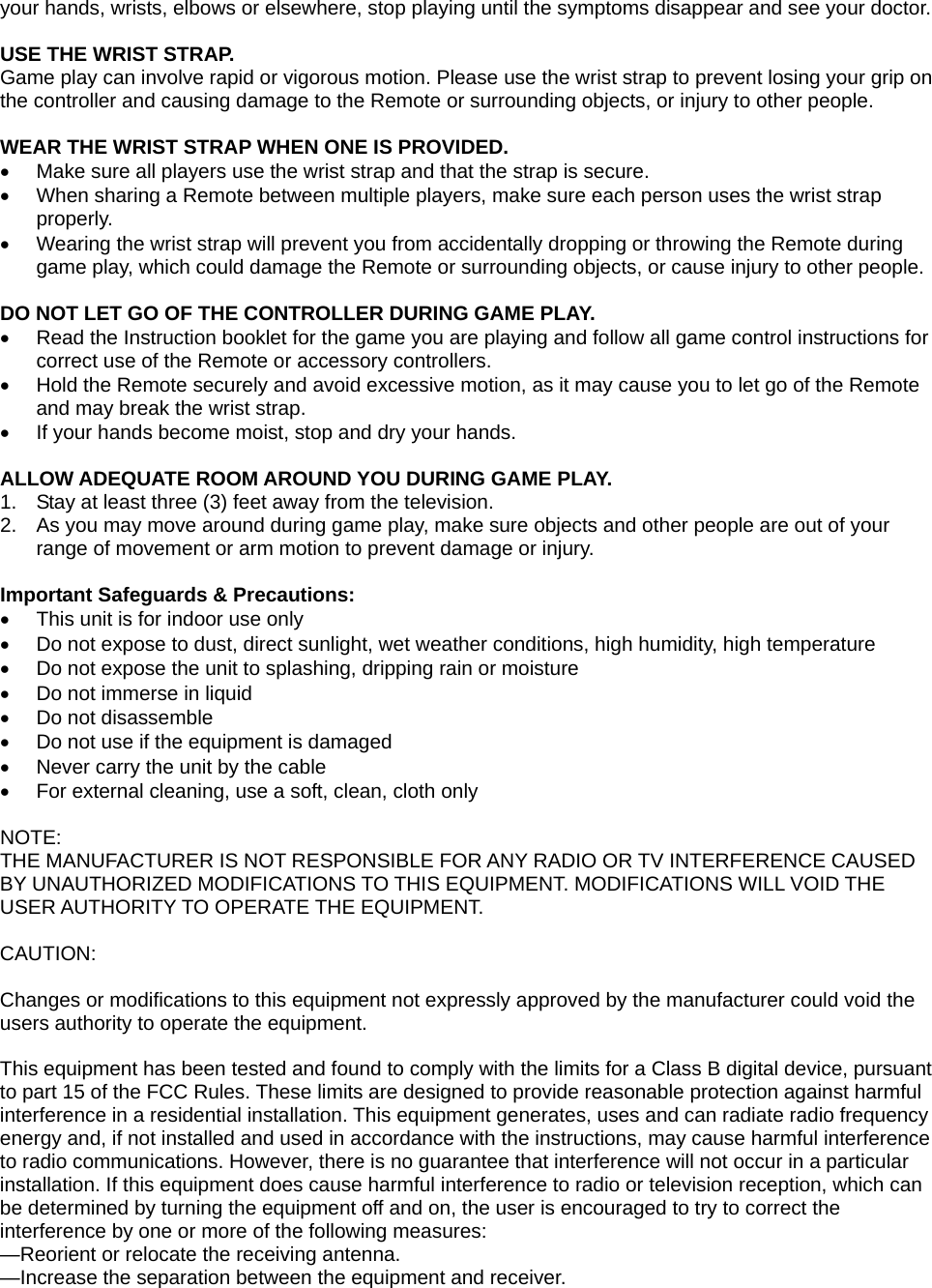 your hands, wrists, elbows or elsewhere, stop playing until the symptoms disappear and see your doctor.  USE THE WRIST STRAP. Game play can involve rapid or vigorous motion. Please use the wrist strap to prevent losing your grip on the controller and causing damage to the Remote or surrounding objects, or injury to other people.   WEAR THE WRIST STRAP WHEN ONE IS PROVIDED.   Make sure all players use the wrist strap and that the strap is secure.   When sharing a Remote between multiple players, make sure each person uses the wrist strap properly.   Wearing the wrist strap will prevent you from accidentally dropping or throwing the Remote during game play, which could damage the Remote or surrounding objects, or cause injury to other people.  DO NOT LET GO OF THE CONTROLLER DURING GAME PLAY.   Read the Instruction booklet for the game you are playing and follow all game control instructions for correct use of the Remote or accessory controllers.   Hold the Remote securely and avoid excessive motion, as it may cause you to let go of the Remote and may break the wrist strap.   If your hands become moist, stop and dry your hands.  ALLOW ADEQUATE ROOM AROUND YOU DURING GAME PLAY. 1.  Stay at least three (3) feet away from the television. 2.  As you may move around during game play, make sure objects and other people are out of your range of movement or arm motion to prevent damage or injury.  Important Safeguards &amp; Precautions:   This unit is for indoor use only   Do not expose to dust, direct sunlight, wet weather conditions, high humidity, high temperature   Do not expose the unit to splashing, dripping rain or moisture    Do not immerse in liquid   Do not disassemble   Do not use if the equipment is damaged   Never carry the unit by the cable   For external cleaning, use a soft, clean, cloth only  NOTE: THE MANUFACTURER IS NOT RESPONSIBLE FOR ANY RADIO OR TV INTERFERENCE CAUSED BY UNAUTHORIZED MODIFICATIONS TO THIS EQUIPMENT. MODIFICATIONS WILL VOID THE USER AUTHORITY TO OPERATE THE EQUIPMENT.   CAUTION:  Changes or modifications to this equipment not expressly approved by the manufacturer could void the users authority to operate the equipment.  This equipment has been tested and found to comply with the limits for a Class B digital device, pursuant to part 15 of the FCC Rules. These limits are designed to provide reasonable protection against harmful interference in a residential installation. This equipment generates, uses and can radiate radio frequency energy and, if not installed and used in accordance with the instructions, may cause harmful interference to radio communications. However, there is no guarantee that interference will not occur in a particular installation. If this equipment does cause harmful interference to radio or television reception, which can be determined by turning the equipment off and on, the user is encouraged to try to correct the interference by one or more of the following measures: —Reorient or relocate the receiving antenna. —Increase the separation between the equipment and receiver. 