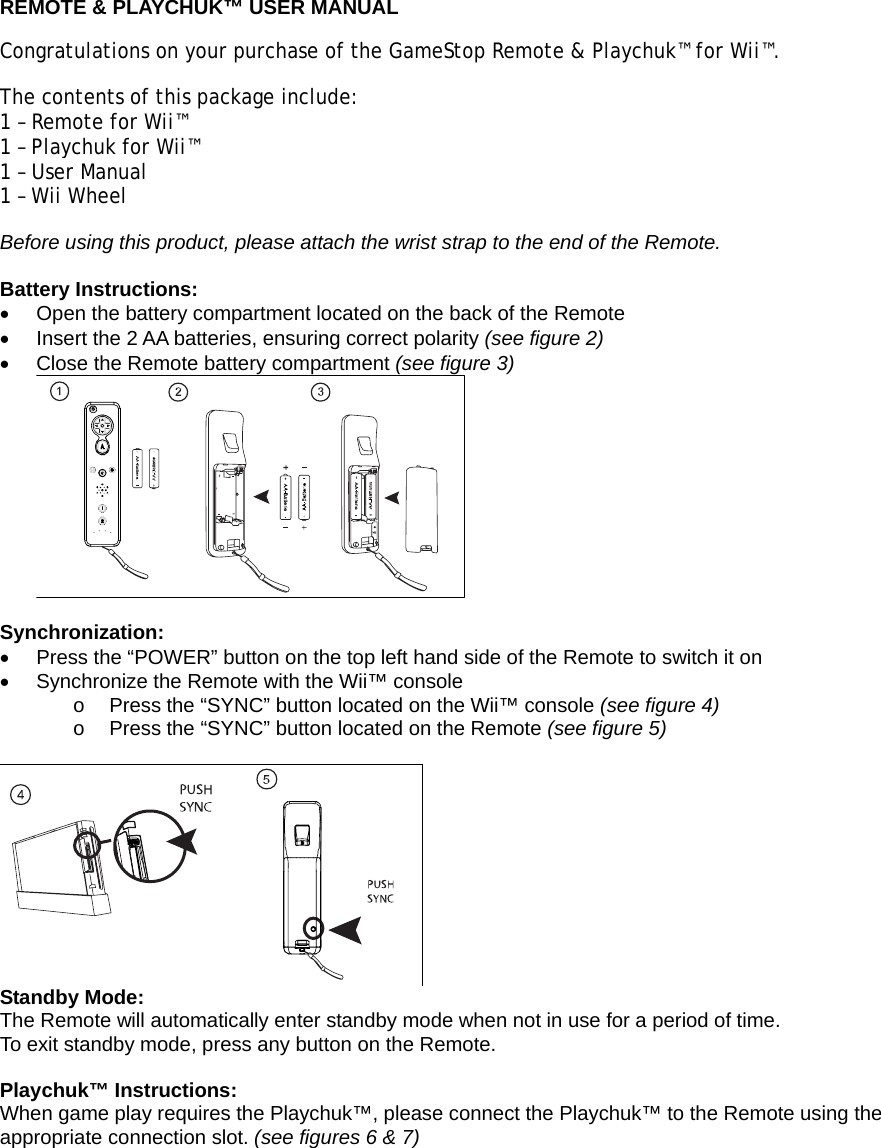  REMOTE &amp; PLAYCHUK™ USER MANUAL Congratulations on your purchase of the GameStop Remote &amp; Playchuk™ for Wii™.  The contents of this package include: 1 – Remote for Wii™ 1 – Playchuk for Wii™ 1 – User Manual 1 – Wii Wheel Before using this product, please attach the wrist strap to the end of the Remote.  Battery Instructions: •  Open the battery compartment located on the back of the Remote •  Insert the 2 AA batteries, ensuring correct polarity (see figure 2) •  Close the Remote battery compartment (see figure 3)   Synchronization: •  Press the “POWER” button on the top left hand side of the Remote to switch it on •  Synchronize the Remote with the Wii™ console  o  Press the “SYNC” button located on the Wii™ console (see figure 4) o  Press the “SYNC” button located on the Remote (see figure 5)   Standby Mode: The Remote will automatically enter standby mode when not in use for a period of time. To exit standby mode, press any button on the Remote.  Playchuk™ Instructions: When game play requires the Playchuk™, please connect the Playchuk™ to the Remote using the appropriate connection slot. (see figures 6 &amp; 7) 