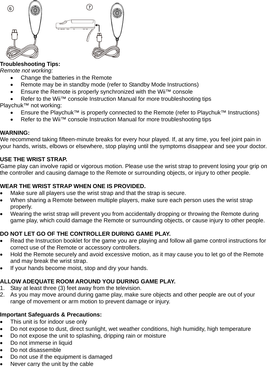  Troubleshooting Tips: Remote not working: •  Change the batteries in the Remote •  Remote may be in standby mode (refer to Standby Mode Instructions) •  Ensure the Remote is properly synchronized with the Wii™ console •  Refer to the Wii™ console Instruction Manual for more troubleshooting tips Playchuk™ not working: •  Ensure the Playchuk™ is properly connected to the Remote (refer to Playchuk™ Instructions) •  Refer to the Wii™ console Instruction Manual for more troubleshooting tips  WARNING: We recommend taking fifteen-minute breaks for every hour played. If, at any time, you feel joint pain in your hands, wrists, elbows or elsewhere, stop playing until the symptoms disappear and see your doctor.  USE THE WRIST STRAP. Game play can involve rapid or vigorous motion. Please use the wrist strap to prevent losing your grip on the controller and causing damage to the Remote or surrounding objects, or injury to other people.   WEAR THE WRIST STRAP WHEN ONE IS PROVIDED. •  Make sure all players use the wrist strap and that the strap is secure. •  When sharing a Remote between multiple players, make sure each person uses the wrist strap properly. •  Wearing the wrist strap will prevent you from accidentally dropping or throwing the Remote during game play, which could damage the Remote or surrounding objects, or cause injury to other people.  DO NOT LET GO OF THE CONTROLLER DURING GAME PLAY. •  Read the Instruction booklet for the game you are playing and follow all game control instructions for correct use of the Remote or accessory controllers. •  Hold the Remote securely and avoid excessive motion, as it may cause you to let go of the Remote and may break the wrist strap. •  If your hands become moist, stop and dry your hands.  ALLOW ADEQUATE ROOM AROUND YOU DURING GAME PLAY. 1.  Stay at least three (3) feet away from the television. 2.  As you may move around during game play, make sure objects and other people are out of your range of movement or arm motion to prevent damage or injury.  Important Safeguards &amp; Precautions: •  This unit is for indoor use only •  Do not expose to dust, direct sunlight, wet weather conditions, high humidity, high temperature •  Do not expose the unit to splashing, dripping rain or moisture  •  Do not immerse in liquid •  Do not disassemble •  Do not use if the equipment is damaged •  Never carry the unit by the cable 