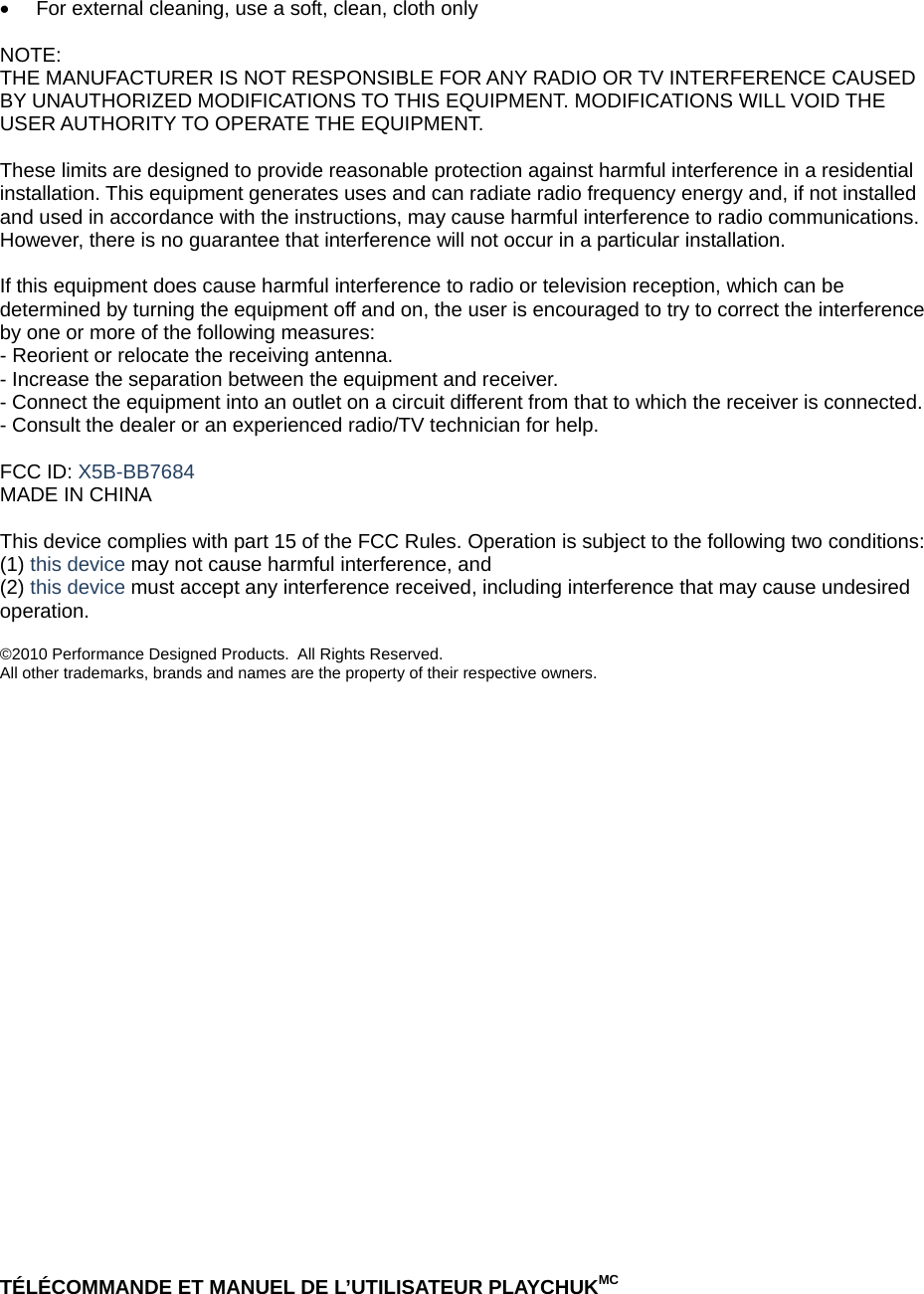 •  For external cleaning, use a soft, clean, cloth only  NOTE: THE MANUFACTURER IS NOT RESPONSIBLE FOR ANY RADIO OR TV INTERFERENCE CAUSED BY UNAUTHORIZED MODIFICATIONS TO THIS EQUIPMENT. MODIFICATIONS WILL VOID THE USER AUTHORITY TO OPERATE THE EQUIPMENT.   These limits are designed to provide reasonable protection against harmful interference in a residential installation. This equipment generates uses and can radiate radio frequency energy and, if not installed and used in accordance with the instructions, may cause harmful interference to radio communications. However, there is no guarantee that interference will not occur in a particular installation.  If this equipment does cause harmful interference to radio or television reception, which can be determined by turning the equipment off and on, the user is encouraged to try to correct the interference by one or more of the following measures: - Reorient or relocate the receiving antenna. - Increase the separation between the equipment and receiver. - Connect the equipment into an outlet on a circuit different from that to which the receiver is connected. - Consult the dealer or an experienced radio/TV technician for help.  FCC ID: X5B-BB7684 MADE IN CHINA  This device complies with part 15 of the FCC Rules. Operation is subject to the following two conditions: (1) this device may not cause harmful interference, and  (2) this device must accept any interference received, including interference that may cause undesired operation.  ©2010 Performance Designed Products.  All Rights Reserved.  All other trademarks, brands and names are the property of their respective owners.                                 TÉLÉCOMMANDE ET MANUEL DE L’UTILISATEUR PLAYCHUKMC 