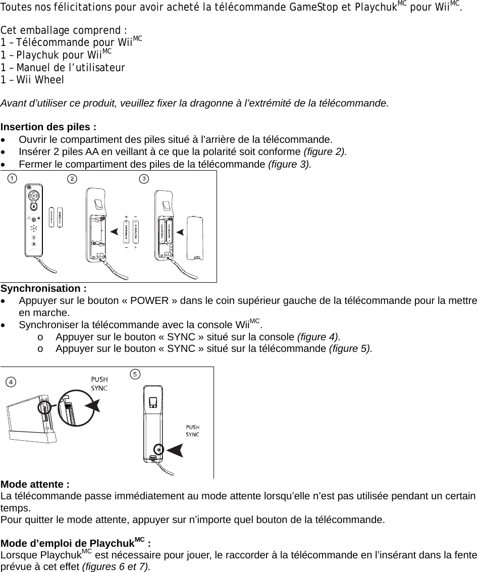 Toutes nos félicitations pour avoir acheté la télécommande GameStop et PlaychukMC pour WiiMC.  Cet emballage comprend :           1 – Télécommande pour WiiMC 1 – Playchuk pour WiiMC 1 – Manuel de l’utilisateur            1 – Wii Wheel Avant d’utiliser ce produit, veuillez fixer la dragonne à l’extrémité de la télécommande.   Insertion des piles :  •  Ouvrir le compartiment des piles situé à l’arrière de la télécommande.  •  Insérer 2 piles AA en veillant à ce que la polarité soit conforme (figure 2). •  Fermer le compartiment des piles de la télécommande (figure 3).  Synchronisation : •  Appuyer sur le bouton « POWER » dans le coin supérieur gauche de la télécommande pour la mettre en marche. •  Synchroniser la télécommande avec la console WiiMC.  o  Appuyer sur le bouton « SYNC » situé sur la console (figure 4). o  Appuyer sur le bouton « SYNC » situé sur la télécommande (figure 5).    Mode attente : La télécommande passe immédiatement au mode attente lorsqu’elle n’est pas utilisée pendant un certain temps.  Pour quitter le mode attente, appuyer sur n’importe quel bouton de la télécommande.   Mode d’emploi de PlaychukMC : Lorsque PlaychukMC est nécessaire pour jouer, le raccorder à la télécommande en l’insérant dans la fente prévue à cet effet (figures 6 et 7). 