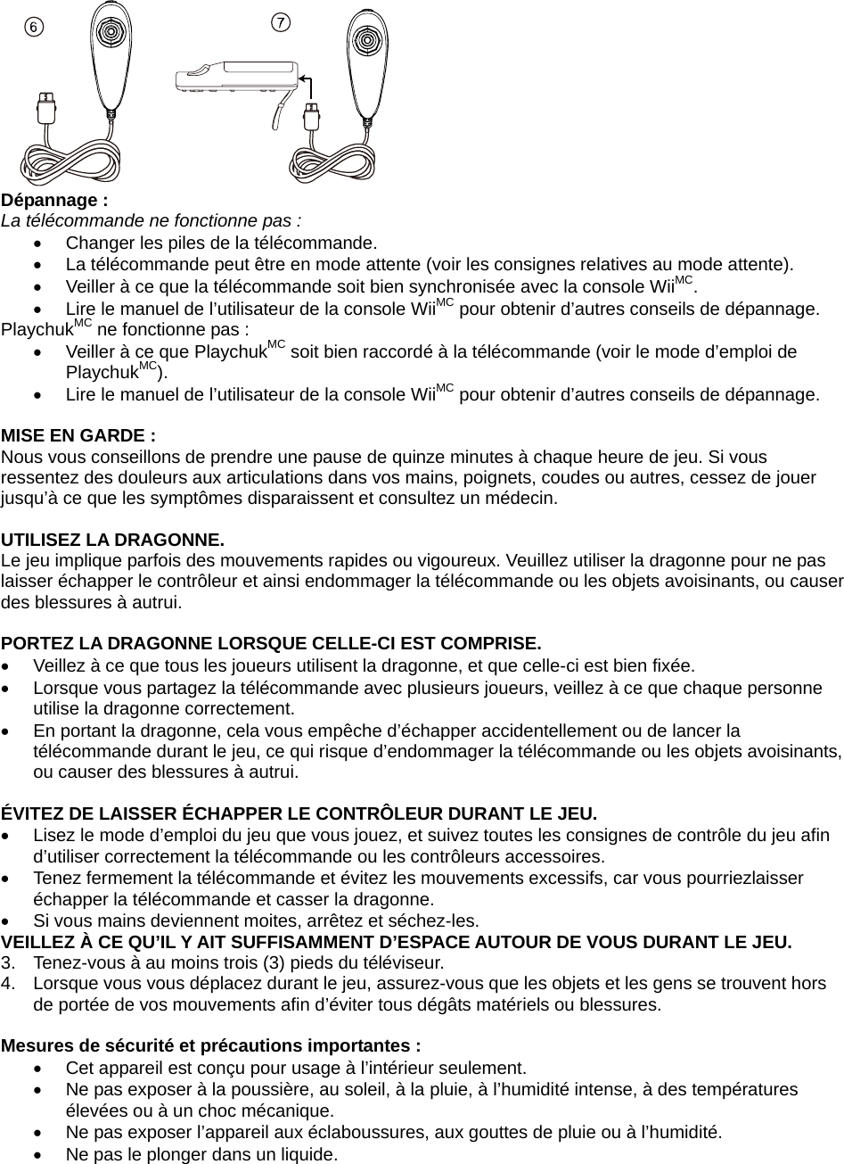  Dépannage :                  La télécommande ne fonctionne pas : •  Changer les piles de la télécommande.  •  La télécommande peut être en mode attente (voir les consignes relatives au mode attente).  •  Veiller à ce que la télécommande soit bien synchronisée avec la console WiiMC. •  Lire le manuel de l’utilisateur de la console WiiMC pour obtenir d’autres conseils de dépannage.                  PlaychukMC ne fonctionne pas :  •  Veiller à ce que PlaychukMC soit bien raccordé à la télécommande (voir le mode d’emploi de PlaychukMC). •  Lire le manuel de l’utilisateur de la console WiiMC pour obtenir d’autres conseils de dépannage.                   MISE EN GARDE :  Nous vous conseillons de prendre une pause de quinze minutes à chaque heure de jeu. Si vous ressentez des douleurs aux articulations dans vos mains, poignets, coudes ou autres, cessez de jouer jusqu’à ce que les symptômes disparaissent et consultez un médecin.   UTILISEZ LA DRAGONNE.  Le jeu implique parfois des mouvements rapides ou vigoureux. Veuillez utiliser la dragonne pour ne pas laisser échapper le contrôleur et ainsi endommager la télécommande ou les objets avoisinants, ou causer des blessures à autrui.   PORTEZ LA DRAGONNE LORSQUE CELLE-CI EST COMPRISE.  •  Veillez à ce que tous les joueurs utilisent la dragonne, et que celle-ci est bien fixée.  •  Lorsque vous partagez la télécommande avec plusieurs joueurs, veillez à ce que chaque personne utilise la dragonne correctement.  •  En portant la dragonne, cela vous empêche d’échapper accidentellement ou de lancer la télécommande durant le jeu, ce qui risque d’endommager la télécommande ou les objets avoisinants, ou causer des blessures à autrui.  ÉVITEZ DE LAISSER ÉCHAPPER LE CONTRÔLEUR DURANT LE JEU.  •  Lisez le mode d’emploi du jeu que vous jouez, et suivez toutes les consignes de contrôle du jeu afin d’utiliser correctement la télécommande ou les contrôleurs accessoires.  •  Tenez fermement la télécommande et évitez les mouvements excessifs, car vous pourriezlaisser échapper la télécommande et casser la dragonne. •  Si vous mains deviennent moites, arrêtez et séchez-les.  VEILLEZ À CE QU’IL Y AIT SUFFISAMMENT D’ESPACE AUTOUR DE VOUS DURANT LE JEU.  3.  Tenez-vous à au moins trois (3) pieds du téléviseur.  4.  Lorsque vous vous déplacez durant le jeu, assurez-vous que les objets et les gens se trouvent hors de portée de vos mouvements afin d’éviter tous dégâts matériels ou blessures.   Mesures de sécurité et précautions importantes :  •  Cet appareil est conçu pour usage à l’intérieur seulement.  •  Ne pas exposer à la poussière, au soleil, à la pluie, à l’humidité intense, à des températures élevées ou à un choc mécanique.  •  Ne pas exposer l’appareil aux éclaboussures, aux gouttes de pluie ou à l’humidité. •  Ne pas le plonger dans un liquide.  