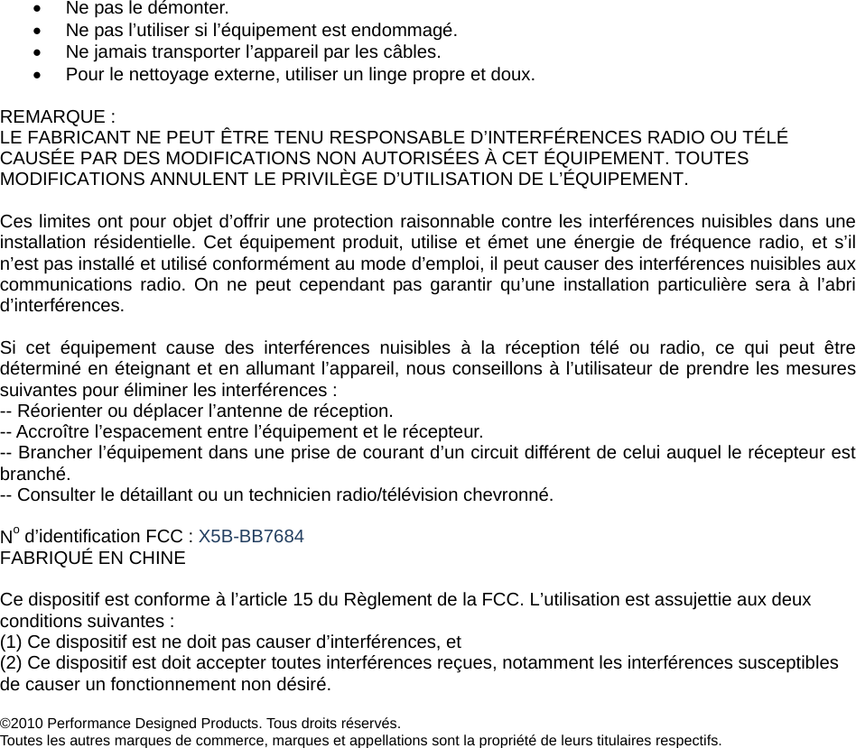 •  Ne pas le démonter. •  Ne pas l’utiliser si l’équipement est endommagé.  •  Ne jamais transporter l’appareil par les câbles.  •  Pour le nettoyage externe, utiliser un linge propre et doux.   REMARQUE :  LE FABRICANT NE PEUT ÊTRE TENU RESPONSABLE D’INTERFÉRENCES RADIO OU TÉLÉ CAUSÉE PAR DES MODIFICATIONS NON AUTORISÉES À CET ÉQUIPEMENT. TOUTES MODIFICATIONS ANNULENT LE PRIVILÈGE D’UTILISATION DE L’ÉQUIPEMENT.  Ces limites ont pour objet d’offrir une protection raisonnable contre les interférences nuisibles dans une installation résidentielle. Cet équipement produit, utilise et émet une énergie de fréquence radio, et s’il n’est pas installé et utilisé conformément au mode d’emploi, il peut causer des interférences nuisibles aux communications radio. On ne peut cependant pas garantir qu’une installation particulière sera à l’abri d’interférences.   Si cet équipement cause des interférences nuisibles à la réception télé ou radio, ce qui peut être déterminé en éteignant et en allumant l’appareil, nous conseillons à l’utilisateur de prendre les mesures suivantes pour éliminer les interférences :  -- Réorienter ou déplacer l’antenne de réception.  -- Accroître l’espacement entre l’équipement et le récepteur.  -- Brancher l’équipement dans une prise de courant d’un circuit différent de celui auquel le récepteur est branché. -- Consulter le détaillant ou un technicien radio/télévision chevronné.  No d’identification FCC : X5B-BB7684 FABRIQUÉ EN CHINE  Ce dispositif est conforme à l’article 15 du Règlement de la FCC. L’utilisation est assujettie aux deux conditions suivantes :  (1) Ce dispositif est ne doit pas causer d’interférences, et  (2) Ce dispositif est doit accepter toutes interférences reçues, notamment les interférences susceptibles de causer un fonctionnement non désiré.   ©2010 Performance Designed Products. Tous droits réservés.  Toutes les autres marques de commerce, marques et appellations sont la propriété de leurs titulaires respectifs.   