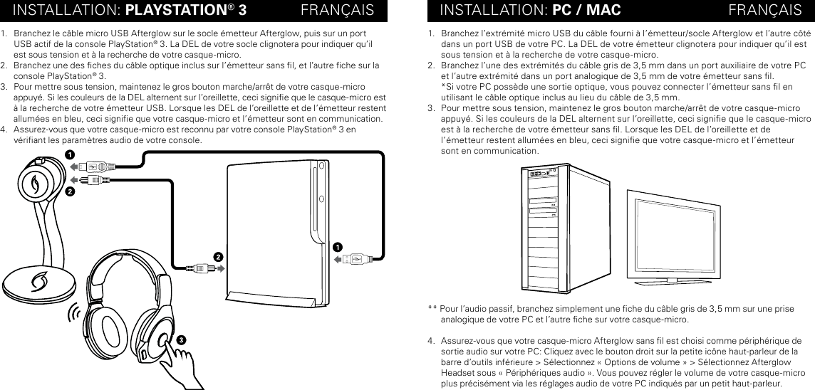 INSTALLATION: PLAYSTATION® 3             FRANÇAIS INSTALLATION: PC / MAC                          FRANÇAIS1.  Branchez le câble micro USB Afterglow sur le socle émetteur Afterglow, puis sur un port USB actif de la console PlayStation® 3. La DEL de votre socle clignotera pour indiquer qu’il est sous tension et à la recherche de votre casque-micro.2.  Branchez une des ches du câble optique inclus sur l’émetteur sans l, et l’autre che sur la console PlayStation® 3.3.  Pour mettre sous tension, maintenez le gros bouton marche/arrêt de votre casque-micro  appuyé. Si les couleurs de la DEL alternent sur l’oreillette, ceci signie que le casque-micro est à la recherche de votre émetteur USB. Lorsque les DEL de l’oreillette et de l’émetteur restent allumées en bleu, ceci signie que votre casque-micro et l’émetteur sont en communication.4.  Assurez-vous que votre casque-micro est reconnu par votre console PlayStation® 3 en  vériant les paramètres audio de votre console.1.  Branchez l’extrémité micro USB du câble fourni à l’émetteur/socle Afterglow et l’autre côté dans un port USB de votre PC. La DEL de votre émetteur clignotera pour indiquer qu’il est sous tension et à la recherche de votre casque-micro.2.  Branchez l’une des extrémités du câble gris de 3,5 mm dans un port auxiliaire de votre PC et l’autre extrémité dans un port analogique de 3,5 mm de votre émetteur sans l. *Si votre PC possède une sortie optique, vous pouvez connecter l’émetteur sans l en utilisant le câble optique inclus au lieu du câble de 3,5 mm.3.  Pour mettre sous tension, maintenez le gros bouton marche/arrêt de votre casque-micro appuyé. Si les couleurs de la DEL alternent sur l’oreillette, ceci signie que le casque-micro est à la recherche de votre émetteur sans l. Lorsque les DEL de l’oreillette et de  l’émetteur restent allumées en bleu, ceci signie que votre casque-micro et l’émetteur sont en communication.** Pour l’audio passif, branchez simplement une che du câble gris de 3,5 mm sur une prise analogique de votre PC et l’autre che sur votre casque-micro.4.  Assurez-vous que votre casque-micro Afterglow sans l est choisi comme périphérique de sortie audio sur votre PC: Cliquez avec le bouton droit sur la petite icône haut-parleur de la barre d’outils inférieure &gt; Sélectionnez « Options de volume » &gt; Sélectionnez Afterglow Headset sous « Périphériques audio ». Vous pouvez régler le volume de votre casque-micro plus précisément via les réglages audio de votre PC indiqués par un petit haut-parleur.