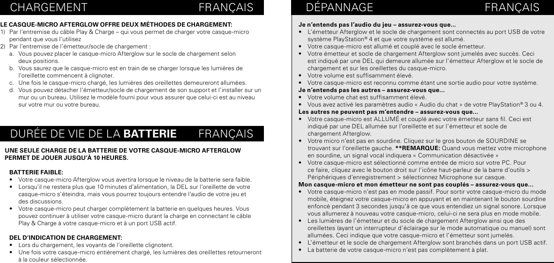 CHARGEMENT                                    FRANÇAISDURÉE DE VIE DE LA BATTERIE       FRANÇAISLE CASQUE-MICRO AFTERGLOW OFFRE DEUX MÉTHODES DE CHARGEMENT:1)  Par l’entremise du câble Play &amp; Charge – qui vous permet de charger votre casque-micro pendant que vous l’utilisez 2)  Par l’entremise de l’émetteur/socle de chargement :a.  Vous pouvez placer le casque-micro Afterglow sur le socle de chargement selon  deux positions.b.  Vous saurez que le casque-micro est en train de se charger lorsque les lumières de  l’oreillette commencent à clignoter. c.  Une fois le casque-micro chargé, les lumières des oreillettes demeureront allumées.d.  Vous pouvez détacher l’émetteur/socle de chargement de son support et l’installer sur un mur ou un bureau. Utilisez le modèle fourni pour vous assurer que celui-ci est au niveau sur votre mur ou votre bureau.UNE SEULE CHARGE DE LA BATTERIE DE VOTRE CASQUE-MICRO AFTERGLOW  PERMET DE JOUER JUSQU’À 10 HEURES.BATTERIE FAIBLE:•  Votre casque-micro Afterglow vous avertira lorsque le niveau de la batterie sera faible.•  Lorsqu’il ne restera plus que 10 minutes d’alimentation, la DEL sur l’oreillette de votre casque-micro s’éteindra, mais vous pourrez toujours entendre l’audio de votre jeu et  des discussions.•  Votre casque-micro peut charger complètement la batterie en quelques heures. Vous pouvez continuer à utiliser votre casque-micro durant la charge en connectant le câble Play &amp; Charge à votre casque-micro et à un port USB actif.DEL D’INDICATION DE CHARGEMENT:•  Lors du chargement, les voyants de l’oreillette clignotent.•  Une fois votre casque-micro entièrement chargé, les lumières des oreillettes retourneront à la couleur sélectionnée.DÉPANNAGE                                    FRANÇAISJe n’entends pas l’audio du jeu – assurez-vous que...•  L’émetteur Afterglow et le socle de chargement sont connectés au port USB de votre système PlayStation® 4 et que votre système est allumé.•  Votre casque-micro est allumé et couplé avec le socle émetteur.•  Votre émetteur et socle de chargement Afterglow sont jumelés avec succès. Ceci est indiqué par une DEL qui demeure allumée sur l’émetteur Afterglow et le socle de chargement et sur les oreillettes du casque-micro.•  Votre volume est sufsamment élevé.•  Votre casque-micro est reconnu comme étant une sortie audio pour votre système.Je n’entends pas les autres – assurez-vous que...•  Votre volume chat est sufsamment élevé.•  Vous avez activé les paramètres audio « Audio du chat » de votre PlayStation® 3 ou 4.Les autres ne peuvent pas m’entendre – assurez-vous que...•  Votre casque-micro est ALLUMÉ et couplé avec votre émetteur sans l. Ceci est indiqué par une DEL allumée sur l’oreillette et sur l’émetteur et socle de  chargement Afterglow.•  Votre micro n’est pas en sourdine. Cliquez sur le gros bouton de SOURDINE se  trouvant sur l’oreillette gauche. **REMARQUE: Quand vous mettez votre microphone en sourdine, un signal vocal indiquera « Communication désactivée »  •  Votre casque-micro est sélectionné comme entrée de micro sur votre PC. Pour ce faire, cliquez avec le bouton droit sur l’icône haut-parleur de la barre d’outils &gt; Périphériques d’enregistrement &gt; sélectionnez Microphone sur casque.Mon casque-micro et mon émetteur ne sont pas couplés – assurez-vous que...•  Votre casque-micro n’est pas en mode passif. Pour sortir votre casque-micro du mode mobile, éteignez votre casque-micro en appuyant et en maintenant le bouton sourdine enfoncé pendant 3 secondes jusqu’à ce que vous entendiez un signal sonore. Lorsque vous allumerez à nouveau votre casque-micro, celui-ci ne sera plus en mode mobile.•  Les lumières de l’émetteur et du socle de chargement Afterglow ainsi que des oreillettes (ayant un interrupteur d’éclairage sur le mode automatique ou manuel) sont allumées. Ceci indique que votre casque-micro et l’émetteur sont jumelés.•  L’émetteur et le socle de chargement Afterglow sont branchés dans un port USB actif.•  La batterie de votre casque-micro n’est pas complètement à plat.