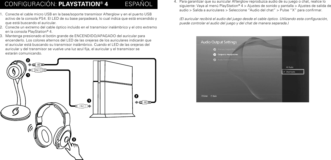 CONFIGURACIÓN: PLAYSTATION® 4          ESPAÑOL1.  Conecte el cable micro USB en la base/soporte transmisor Afterglow y en el puerto USB activo de la consola PS4. El LED de su base parpadeará, lo cual indica que está encendido y que está buscando el auricular.2.  Conecte un extremo del cable óptico incluido en el transmisor inalámbrico y el otro extremo en la consola PlayStation® 4.3.  Mantenga presionado el botón grande de ENCENDIDO/APAGADO del auricular para  encenderlo. Los colores alternos del LED de las orejeras de los auriculares indicarán que el auricular está buscando su transmisor inalámbrico. Cuando el LED de las orejeras del auricular y del transmisor se vuelve una luz azul ja, el auricular y el transmisor se  estarán comunicando.4.  Para garantizar que su auricular Afterglow reproduzca audio de su juego o chat, realice lo siguiente: Vaya al menú PlayStation® 4 &gt; Ajustes de sonido y pantalla &gt; Ajustes de salida de audio &gt; Salida a auriculares &gt; Seleccione “Audio del chat” &gt; Pulse “X” para conrmar.    (El auricular recibirá el audio del juego desde el cable óptico. Utilizando esta conguración, puede controlar el audio del juego y del chat de manera separada.)