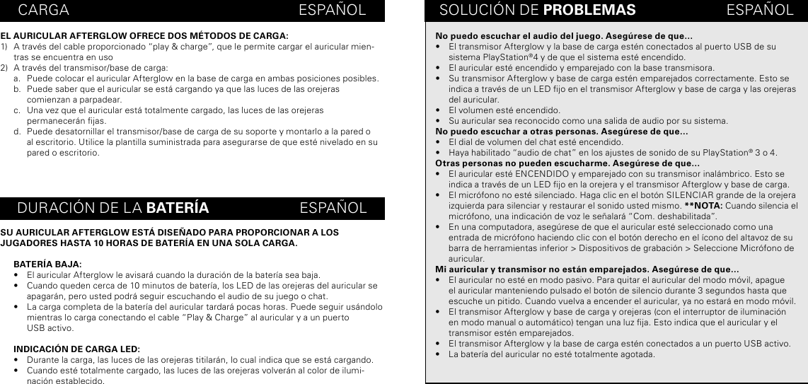 CARGA                                                        ESPAÑOLEL AURICULAR AFTERGLOW OFRECE DOS MÉTODOS DE CARGA:1)  A través del cable proporcionado “play &amp; charge”, que le permite cargar el auricular mien-tras se encuentra en uso 2)  A través del transmisor/base de carga:a.  Puede colocar el auricular Afterglow en la base de carga en ambas posiciones posibles.b.  Puede saber que el auricular se está cargando ya que las luces de las orejeras comienzan a parpadear. c.  Una vez que el auricular está totalmente cargado, las luces de las orejeras  permanecerán jas.d.  Puede desatornillar el transmisor/base de carga de su soporte y montarlo a la pared o al escritorio. Utilice la plantilla suministrada para asegurarse de que esté nivelado en su pared o escritorio.SU AURICULAR AFTERGLOW ESTÁ DISEÑADO PARA PROPORCIONAR A LOS  JUGADORES HASTA 10 HORAS DE BATERÍA EN UNA SOLA CARGA.BATERÍA BAJA:•  El auricular Afterglow le avisará cuando la duración de la batería sea baja.•  Cuando queden cerca de 10 minutos de batería, los LED de las orejeras del auricular se apagarán, pero usted podrá seguir escuchando el audio de su juego o chat.•  La carga completa de la batería del auricular tardará pocas horas. Puede seguir usándolo mientras lo carga conectando el cable “Play &amp; Charge” al auricular y a un puerto  USB activo.INDICACIÓN DE CARGA LED:•  Durante la carga, las luces de las orejeras titilarán, lo cual indica que se está cargando.•  Cuando esté totalmente cargado, las luces de las orejeras volverán al color de ilumi-nación establecido.SOLUCIÓN DE PROBLEMAS                      ESPAÑOLDURACIÓN DE LA BATERÍA                      ESPAÑOLNo puedo escuchar el audio del juego. Asegúrese de que…•  El transmisor Afterglow y la base de carga estén conectados al puerto USB de su sistema PlayStation®4 y de que el sistema esté encendido.•  El auricular esté encendido y emparejado con la base transmisora.•  Su transmisor Afterglow y base de carga estén emparejados correctamente. Esto se indica a través de un LED jo en el transmisor Afterglow y base de carga y las orejeras del auricular.•  El volumen esté encendido.•  Su auricular sea reconocido como una salida de audio por su sistema.No puedo escuchar a otras personas. Asegúrese de que…•  El dial de volumen del chat esté encendido.•  Haya habilitado “audio de chat” en los ajustes de sonido de su PlayStation® 3 o 4.Otras personas no pueden escucharme. Asegúrese de que…•  El auricular esté ENCENDIDO y emparejado con su transmisor inalámbrico. Esto se indica a través de un LED jo en la orejera y el transmisor Afterglow y base de carga.•  El micrófono no esté silenciado. Haga clic en el botón SILENCIAR grande de la orejera izquierda para silenciar y restaurar el sonido usted mismo. **NOTA: Cuando silencia el micrófono, una indicación de voz le señalará “Com. deshabilitada”.•  En una computadora, asegúrese de que el auricular esté seleccionado como una entrada de micrófono haciendo clic con el botón derecho en el ícono del altavoz de su barra de herramientas inferior &gt; Dispositivos de grabación &gt; Seleccione Micrófono de auricular.Mi auricular y transmisor no están emparejados. Asegúrese de que…•  El auricular no esté en modo pasivo. Para quitar el auricular del modo móvil, apague el auricular manteniendo pulsado el botón de silencio durante 3 segundos hasta que escuche un pitido. Cuando vuelva a encender el auricular, ya no estará en modo móvil.•  El transmisor Afterglow y base de carga y orejeras (con el interruptor de iluminación en modo manual o automático) tengan una luz ja. Esto indica que el auricular y el transmisor estén emparejados.•  El transmisor Afterglow y la base de carga estén conectados a un puerto USB activo.•  La batería del auricular no esté totalmente agotada.