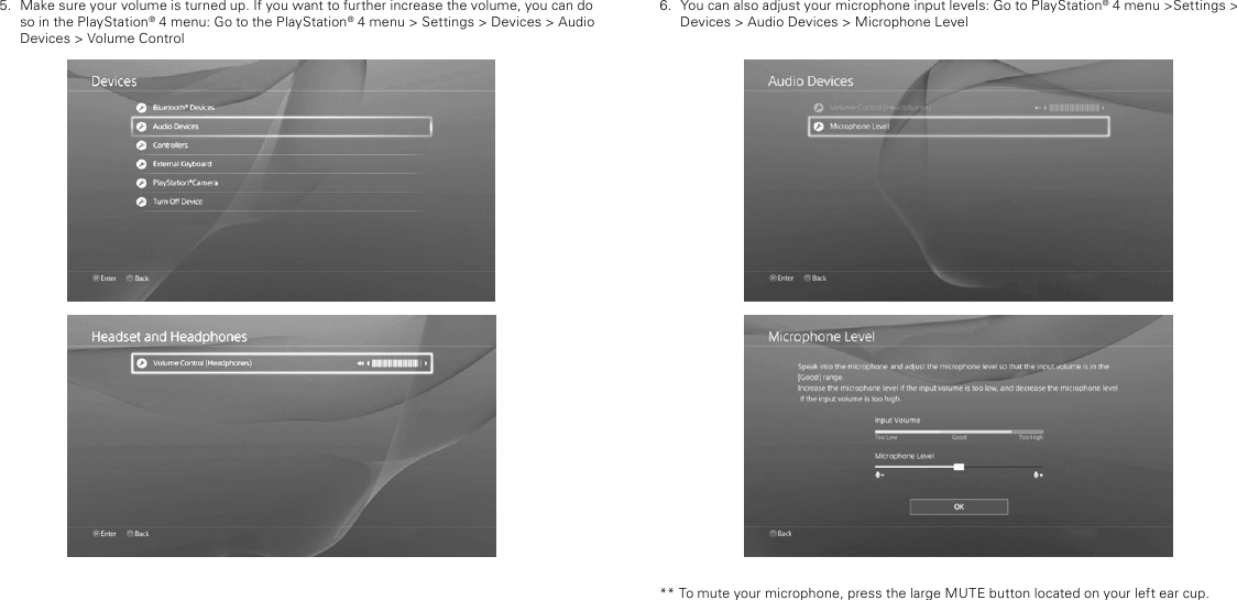 6.  You can also adjust your microphone input levels: Go to PlayStation® 4 menu &gt;Settings &gt; Devices &gt; Audio Devices &gt; Microphone Level** To mute your microphone, press the large MUTE button located on your left ear cup. 5.  Make sure your volume is turned up. If you want to further increase the volume, you can do so in the PlayStation® 4 menu: Go to the PlayStation® 4 menu &gt; Settings &gt; Devices &gt; Audio Devices &gt; Volume Control