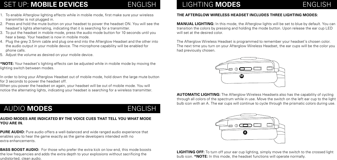 maTHE AFTERGLOW WIRELESS HEADSET INCLUDES THREE LIGHTING MODES:MANUAL LIGHTING: In this mode, the Afterglow lights will be set to blue by default. You can transition the colors by pressing and holding the mode button. Upon release the ear cup LED will set at the desired color. The Afterglow Wireless Headset is programmed to remember your headset’s chosen color. The next time you turn on your Afterglow Wireless Headset, the ear cups will be the color you had previously chosen.AUTOMATIC LIGHTING: The Afterglow Wireless Headsets also has the capability of cycling through all colors of the spectrum while in use. Move the switch on the left ear cup to the light bulb icon with an A. The ear cups will continue to cycle through the prismatic colors during use.  LIGHTING OFF: To turn off your ear cup lighting, simply move the switch to the crossed light bulb icon. *NOTE: In this mode, the headset functions will operate normally.SET UP: MOBILE DEVICES                     ENGLISH LIGHTING MODES                                 ENGLISHAUDIO MODES                                        ENGLISH1.  To enable Afterglow lighting effects while in mobile mode, rst make sure your wireless transmitter is not plugged in. 2.  Press and hold the mute button on your headset to power the headset ON. You will see the headset’s lights alternating, indicating that it is searching for a transmitter.3.  To put the headset in mobile mode, press the audio mode button for 10 seconds until you hear a beep. Your headset is now in mobile mode.4.  Plug the grey 3.5mm cable and plug one end into the Afterglow Headset and the other into the audio output in your mobile device. The microphone capability will be enabled for  phone calls.5.  Adjust the volume as desired on your mobile device.*NOTE: Your headset’s lighting effects can be adjusted while in mobile mode by moving the lighting switch between modes.In order to bring your Afterglow Headset out of mobile mode, hold down the large mute button for 3 seconds to power the headset off. When you power the headset on again, your headset will be out of mobile mode. You will notice the alternating lights, indicating your headset is searching for a wireless transmitter.AUDIO MODES ARE INDICATED BY THE VOICE CUES THAT TELL YOU WHAT MODE YOU ARE IN. PURE AUDIO: Pure audio offers a well-balanced and wide ranged audio experience that enables you to hear the game exactly as the game developers intended with no  extra enhancements.BASS BOOST AUDIO:  For those who prefer the extra kick on low end, this mode boosts  the low frequencies and adds the extra depth to your explosions without sacricing the  undistorted, clean audio.