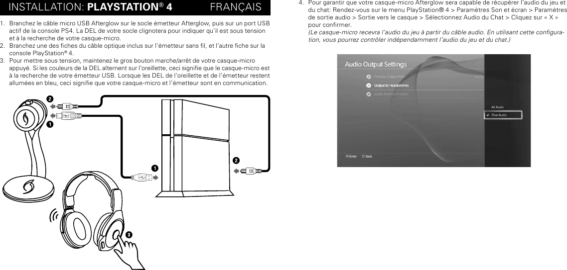 INSTALLATION: PLAYSTATION® 4             FRANÇAIS1.  Branchez le câble micro USB Afterglow sur le socle émetteur Afterglow, puis sur un port USB actif de la console PS4. La DEL de votre socle clignotera pour indiquer qu’il est sous tension et à la recherche de votre casque-micro.2.  Branchez une des ches du câble optique inclus sur l’émetteur sans l, et l’autre che sur la console PlayStation® 4.3.  Pour mettre sous tension, maintenez le gros bouton marche/arrêt de votre casque-micro  appuyé. Si les couleurs de la DEL alternent sur l’oreillette, ceci signie que le casque-micro est à la recherche de votre émetteur USB. Lorsque les DEL de l’oreillette et de l’émetteur restent allumées en bleu, ceci signie que votre casque-micro et l’émetteur sont en communication.4.  Pour garantir que votre casque-micro Afterglow sera capable de récupérer l’audio du jeu et du chat: Rendez-vous sur le menu PlayStation® 4 &gt; Paramètres Son et écran &gt; Paramètres de sortie audio &gt; Sortie vers le casque &gt; Sélectionnez Audio du Chat &gt; Cliquez sur « X » pour conrmer.   (Le casque-micro recevra l’audio du jeu à partir du câble audio. En utilisant cette congura-tion, vous pourrez contrôler indépendamment l’audio du jeu et du chat.)