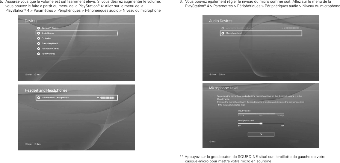 6.  Vous pouvez également régler le niveau du micro comme suit: Allez sur le menu de la  PlayStation® 4 &gt; Paramètres &gt; Périphériques &gt; Périphériques audio &gt; Niveau du microphone** Appuyez sur le gros bouton de SOURDINE situé sur l’oreillette de gauche de votre casque-micro pour mettre votre micro en sourdine.5.  Assurez-vous que le volume est sufsamment élevé. Si vous désirez augmenter le volume, vous pouvez le faire à partir du menu de la PlayStation® 4: Allez sur le menu de la  PlayStation® 4 &gt; Paramètres &gt; Périphériques &gt; Périphériques audio &gt; Niveau du microphone
