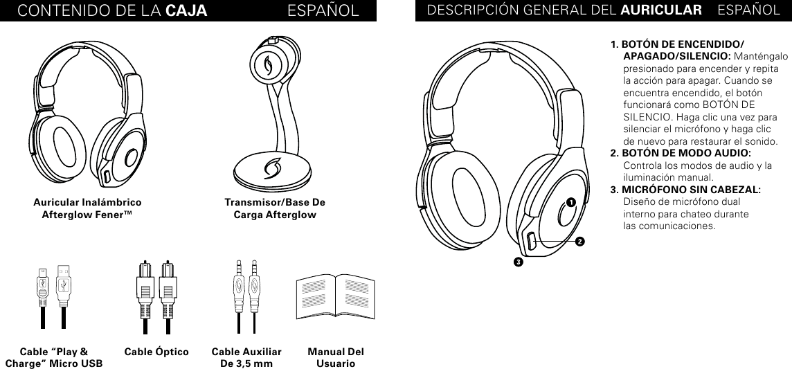 CONTENIDO DE LA CAJA                  ESPAÑOL DESCRIPCIÓN GENERAL DEL AURICULAR    ESPAÑOLAuricular Inalámbrico Afterglow Fener™Cable “Play &amp; Charge” Micro USBCable Óptico Cable Auxiliar De 3,5 mmManual Del UsuarioTransmisor/Base De Carga Afterglow1. BOTÓN DE ENCENDIDO/ APAGADO/SILENCIO: Manténgalo presionado para encender y repita la acción para apagar. Cuando se encuentra encendido, el botón funcionará como BOTÓN DE  SILENCIO. Haga clic una vez para silenciar el micrófono y haga clic  de nuevo para restaurar el sonido.2. BOTÓN DE MODO AUDIO: Controla los modos de audio y la iluminación manual.3. MICRÓFONO SIN CABEZAL:  Diseño de micrófono dual  interno para chateo durante  las comunicaciones.