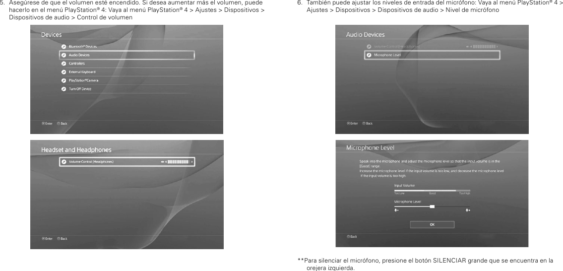 6.  También puede ajustar los niveles de entrada del micrófono: Vaya al menú PlayStation® 4 &gt; Ajustes &gt; Dispositivos &gt; Dispositivos de audio &gt; Nivel de micrófono**Para silenciar el micrófono, presione el botón SILENCIAR grande que se encuentra en la orejera izquierda.5.  Asegúrese de que el volumen esté encendido. Si desea aumentar más el volumen, puede hacerlo en el menú PlayStation® 4: Vaya al menú PlayStation® 4 &gt; Ajustes &gt; Dispositivos &gt; Dispositivos de audio &gt; Control de volumen