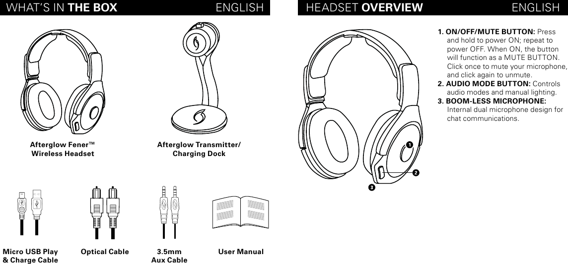 WHAT’S IN THE BOX                               ENGLISH HEADSET OVERVIEW                            ENGLISHAfterglow Fener™Wireless HeadsetMicro USB Play &amp; Charge CableOptical Cable 3.5mmAux CableUser ManualAfterglow Transmitter/Charging Dock1. ON/OFF/MUTE BUTTON: Press and hold to power ON; repeat to power OFF. When ON, the button will function as a MUTE BUTTON. Click once to mute your microphone, and click again to unmute.2. AUDIO MODE BUTTON: Controls audio modes and manual lighting. 3. BOOM-LESS MICROPHONE:  Internal dual microphone design for chat communications.