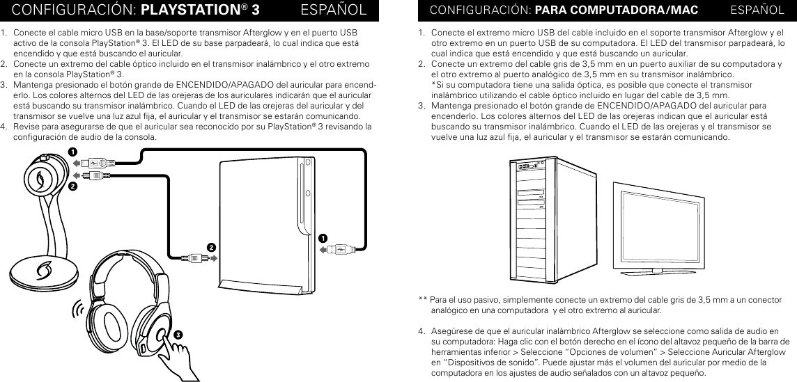 CONFIGURACIÓN: PLAYSTATION® 3          ESPAÑOL CONFIGURACIÓN: PARA COMPUTADORA/MAC          ESPAÑOL1.  Conecte el cable micro USB en la base/soporte transmisor Afterglow y en el puerto USB activo de la consola PlayStation® 3. El LED de su base parpadeará, lo cual indica que está encendido y que está buscando el auricular.2.  Conecte un extremo del cable óptico incluido en el transmisor inalámbrico y el otro extremo en la consola PlayStation® 3.3.  Mantenga presionado el botón grande de ENCENDIDO/APAGADO del auricular para encend-erlo. Los colores alternos del LED de las orejeras de los auriculares indicarán que el auricular está buscando su transmisor inalámbrico. Cuando el LED de las orejeras del auricular y del transmisor se vuelve una luz azul ja, el auricular y el transmisor se estarán comunicando.4.  Revise para asegurarse de que el auricular sea reconocido por su PlayStation® 3 revisando la conguración de audio de la consola.1.  Conecte el extremo micro USB del cable incluido en el soporte transmisor Afterglow y el otro extremo en un puerto USB de su computadora. El LED del transmisor parpadeará, lo cual indica que está encendido y que está buscando un auricular.2.  Conecte un extremo del cable gris de 3,5 mm en un puerto auxiliar de su computadora y  el otro extremo al puerto analógico de 3,5 mm en su transmisor inalámbrico. *Si su computadora tiene una salida óptica, es posible que conecte el transmisor  inalámbrico utilizando el cable óptico incluido en lugar del cable de 3,5 mm.3.  Mantenga presionado el botón grande de ENCENDIDO/APAGADO del auricular para  encenderlo. Los colores alternos del LED de las orejeras indican que el auricular está  buscando su transmisor inalámbrico. Cuando el LED de las orejeras y el transmisor se vuelve una luz azul ja, el auricular y el transmisor se estarán comunicando.** Para el uso pasivo, simplemente conecte un extremo del cable gris de 3,5 mm a un conector analógico en una computadora  y el otro extremo al auricular.4.  Asegúrese de que el auricular inalámbrico Afterglow se seleccione como salida de audio en su computadora: Haga clic con el botón derecho en el ícono del altavoz pequeño de la barra de herramientas inferior &gt; Seleccione “Opciones de volumen” &gt; Seleccione Auricular Afterglow en “Dispositivos de sonido”. Puede ajustar más el volumen del auricular por medio de la  computadora en los ajustes de audio señalados con un altavoz pequeño.