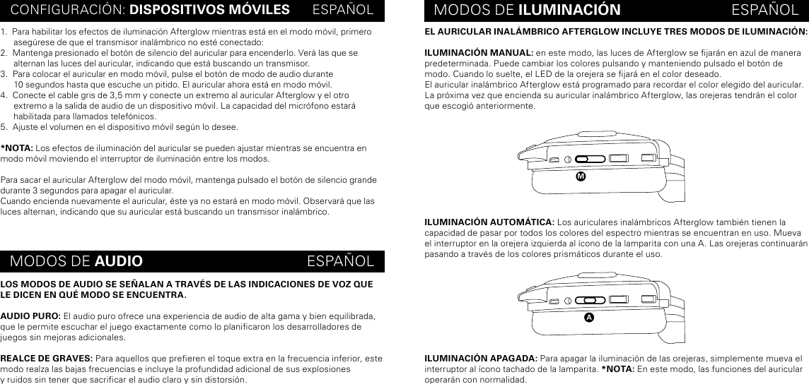 EL AURICULAR INALÁMBRICO AFTERGLOW INCLUYE TRES MODOS DE ILUMINACIÓN:ILUMINACIÓN MANUAL: en este modo, las luces de Afterglow se jarán en azul de manera predeterminada. Puede cambiar los colores pulsando y manteniendo pulsado el botón de modo. Cuando lo suelte, el LED de la orejera se jará en el color deseado.El auricular inalámbrico Afterglow está programado para recordar el color elegido del auricular. La próxima vez que encienda su auricular inalámbrico Afterglow, las orejeras tendrán el color que escogió anteriormente.ILUMINACIÓN AUTOMÁTICA: Los auriculares inalámbricos Afterglow también tienen la capacidad de pasar por todos los colores del espectro mientras se encuentran en uso. Mueva el interruptor en la orejera izquierda al ícono de la lamparita con una A. Las orejeras continuarán pasando a través de los colores prismáticos durante el uso.ILUMINACIÓN APAGADA: Para apagar la iluminación de las orejeras, simplemente mueva el interruptor al ícono tachado de la lamparita. *NOTA: En este modo, las funciones del auricular operarán con normalidad.CONFIGURACIÓN: DISPOSITIVOS MÓVILES      ESPAÑOL MODOS DE ILUMINACIÓN                           ESPAÑOLMODOS DE AUDIO                                        ESPAÑOL1.  Para habilitar los efectos de iluminación Afterglow mientras está en el modo móvil, primero asegúrese de que el transmisor inalámbrico no esté conectado:2.  Mantenga presionado el botón de silencio del auricular para encenderlo. Verá las que se alternan las luces del auricular, indicando que está buscando un transmisor.3.  Para colocar el auricular en modo móvil, pulse el botón de modo de audio durante  10 segundos hasta que escuche un pitido. El auricular ahora está en modo móvil.4.  Conecte el cable gris de 3,5 mm y conecte un extremo al auricular Afterglow y el otro extremo a la salida de audio de un dispositivo móvil. La capacidad del micrófono estará habilitada para llamados telefónicos.5.  Ajuste el volumen en el dispositivo móvil según lo desee.*NOTA: Los efectos de iluminación del auricular se pueden ajustar mientras se encuentra en modo móvil moviendo el interruptor de iluminación entre los modos.Para sacar el auricular Afterglow del modo móvil, mantenga pulsado el botón de silencio grande durante 3 segundos para apagar el auricular.Cuando encienda nuevamente el auricular, éste ya no estará en modo móvil. Observará que las luces alternan, indicando que su auricular está buscando un transmisor inalámbrico.LOS MODOS DE AUDIO SE SEÑALAN A TRAVÉS DE LAS INDICACIONES DE VOZ QUE LE DICEN EN QUÉ MODO SE ENCUENTRA.AUDIO PURO: El audio puro ofrece una experiencia de audio de alta gama y bien equilibrada, que le permite escuchar el juego exactamente como lo planicaron los desarrolladores de juegos sin mejoras adicionales. REALCE DE GRAVES: Para aquellos que preeren el toque extra en la frecuencia inferior, este modo realza las bajas frecuencias e incluye la profundidad adicional de sus explosiones  y ruidos sin tener que sacricar el audio claro y sin distorsión.ma