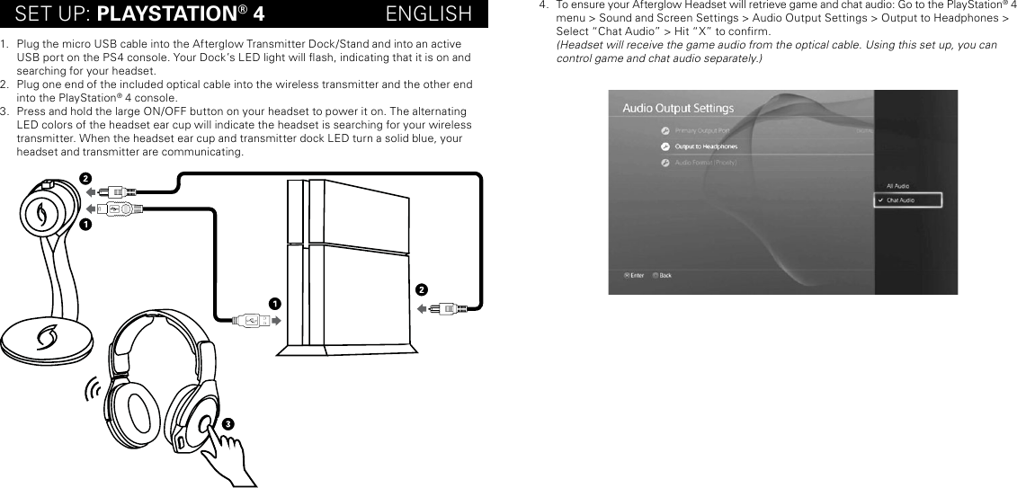 SET UP: PLAYSTATION® 4                     ENGLISH1.  Plug the micro USB cable into the Afterglow Transmitter Dock/Stand and into an active USB port on the PS4 console. Your Dock’s LED light will ash, indicating that it is on and searching for your headset. 2.  Plug one end of the included optical cable into the wireless transmitter and the other end into the PlayStation® 4 console.3.  Press and hold the large ON/OFF button on your headset to power it on. The alternating LED colors of the headset ear cup will indicate the headset is searching for your wireless transmitter. When the headset ear cup and transmitter dock LED turn a solid blue, your headset and transmitter are communicating. 4.  To ensure your Afterglow Headset will retrieve game and chat audio: Go to the PlayStation® 4 menu &gt; Sound and Screen Settings &gt; Audio Output Settings &gt; Output to Headphones &gt; Select “Chat Audio” &gt; Hit “X” to conrm.   (Headset will receive the game audio from the optical cable. Using this set up, you can control game and chat audio separately.)
