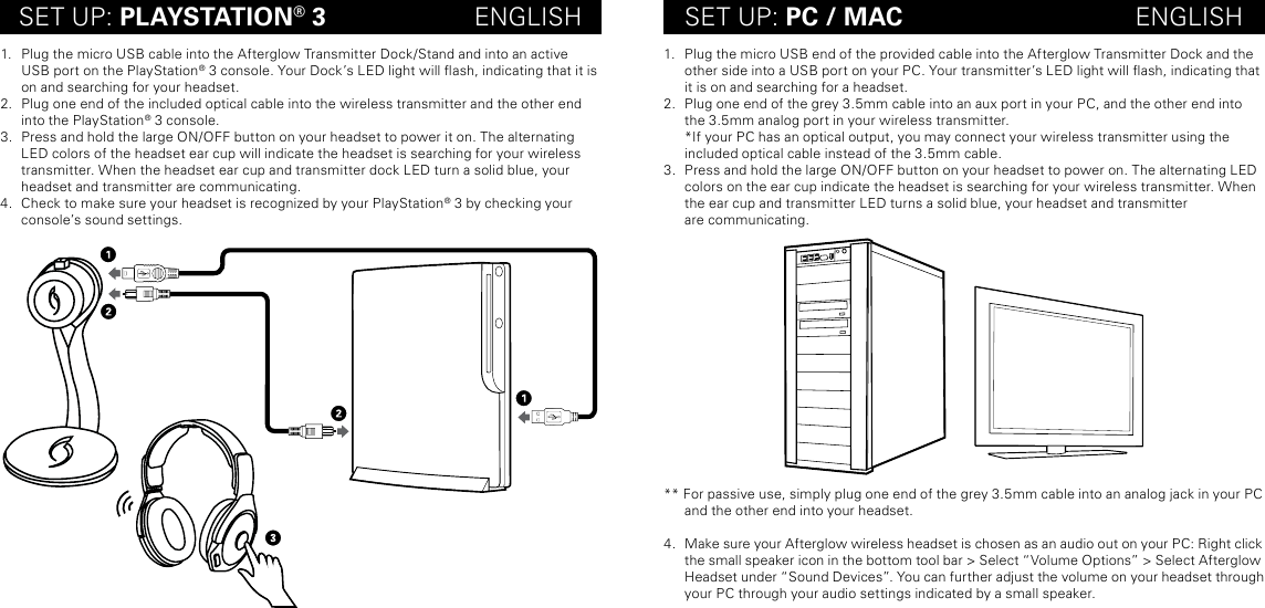 SET UP: PLAYSTATION® 3                     ENGLISH SET UP: PC / MAC                                 ENGLISH1.  Plug the micro USB cable into the Afterglow Transmitter Dock/Stand and into an active USB port on the PlayStation® 3 console. Your Dock’s LED light will ash, indicating that it is on and searching for your headset. 2.  Plug one end of the included optical cable into the wireless transmitter and the other end into the PlayStation® 3 console.3.  Press and hold the large ON/OFF button on your headset to power it on. The alternating LED colors of the headset ear cup will indicate the headset is searching for your wireless transmitter. When the headset ear cup and transmitter dock LED turn a solid blue, your headset and transmitter are communicating. 4.  Check to make sure your headset is recognized by your PlayStation® 3 by checking your console’s sound settings.1.  Plug the micro USB end of the provided cable into the Afterglow Transmitter Dock and the other side into a USB port on your PC. Your transmitter’s LED light will ash, indicating that it is on and searching for a headset. 2.  Plug one end of the grey 3.5mm cable into an aux port in your PC, and the other end into the 3.5mm analog port in your wireless transmitter. *If your PC has an optical output, you may connect your wireless transmitter using the included optical cable instead of the 3.5mm cable.3.  Press and hold the large ON/OFF button on your headset to power on. The alternating LED colors on the ear cup indicate the headset is searching for your wireless transmitter. When the ear cup and transmitter LED turns a solid blue, your headset and transmitter  are communicating. ** For passive use, simply plug one end of the grey 3.5mm cable into an analog jack in your PC and the other end into your headset. 4.  Make sure your Afterglow wireless headset is chosen as an audio out on your PC: Right click the small speaker icon in the bottom tool bar &gt; Select “Volume Options” &gt; Select Afterglow Headset under “Sound Devices”. You can further adjust the volume on your headset through your PC through your audio settings indicated by a small speaker. 