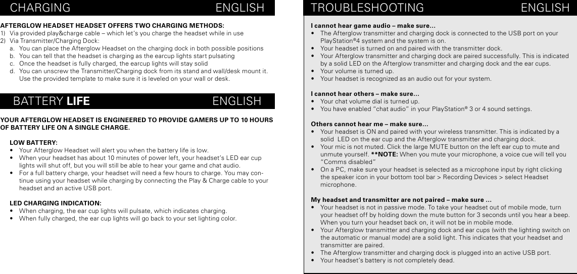 CHARGING                                             ENGLISHBATTERY LIFE                                      ENGLISHAFTERGLOW HEADSET HEADSET OFFERS TWO CHARGING METHODS:1)  Via provided play&amp;charge cable – which let’s you charge the headset while in use 2)  Via Transmitter/Charging Dock:a.  You can place the Afterglow Headset on the charging dock in both possible positionsb.  You can tell that the headset is charging as the earcup lights start pulsating c.  Once the headset is fully charged, the earcup lights will stay solidd.  You can unscrew the Transmitter/Charging dock from its stand and wall/desk mount it. Use the provided template to make sure it is leveled on your wall or desk. YOUR AFTERGLOW HEADSET IS ENGINEERED TO PROVIDE GAMERS UP TO 10 HOURS OF BATTERY LIFE ON A SINGLE CHARGE. LOW BATTERY:•  Your Afterglow Headset will alert you when the battery life is low. •  When your headset has about 10 minutes of power left, your headset’s LED ear cup lights will shut off, but you will still be able to hear your game and chat audio. •  For a full battery charge, your headset will need a few hours to charge. You may con-tinue using your headset while charging by connecting the Play &amp; Charge cable to your headset and an active USB port. LED CHARGING INDICATION:•  When charging, the ear cup lights will pulsate, which indicates charging.•  When fully charged, the ear cup lights will go back to your set lighting color.TROUBLESHOOTING                              ENGLISHI cannot hear game audio – make sure…•  The Afterglow transmitter and charging dock is connected to the USB port on your PlayStation®4 system and the system is on. •  Your headset is turned on and paired with the transmitter dock.•  Your Afterglow transmitter and charging dock are paired successfully. This is indicated by a solid LED on the Afterglow transmitter and charging dock and the ear cups. •  Your volume is turned up.•  Your headset is recognized as an audio out for your system.I cannot hear others – make sure…•  Your chat volume dial is turned up.•  You have enabled “chat audio” in your PlayStation® 3 or 4 sound settings. Others cannot hear me – make sure…•  Your headset is ON and paired with your wireless transmitter. This is indicated by a solid  LED on the ear cup and the Afterglow transmitter and charging dock. •  Your mic is not muted. Click the large MUTE button on the left ear cup to mute and unmute yourself. **NOTE: When you mute your microphone, a voice cue will tell you “Comms disabled”  •  On a PC, make sure your headset is selected as a microphone input by right clicking the speaker icon in your bottom tool bar &gt; Recording Devices &gt; select Headset  microphone. My headset and transmitter are not paired – make sure …•  Your headset is not in passive mode. To take your headset out of mobile mode, turn your headset off by holding down the mute button for 3 seconds until you hear a beep. When you turn your headset back on, it will not be in mobile mode.•  Your Afterglow transmitter and charging dock and ear cups (with the lighting switch on the automatic or manual mode) are a solid light. This indicates that your headset and transmitter are paired.•  The Afterglow transmitter and charging dock is plugged into an active USB port.•  Your headset’s battery is not completely dead. 