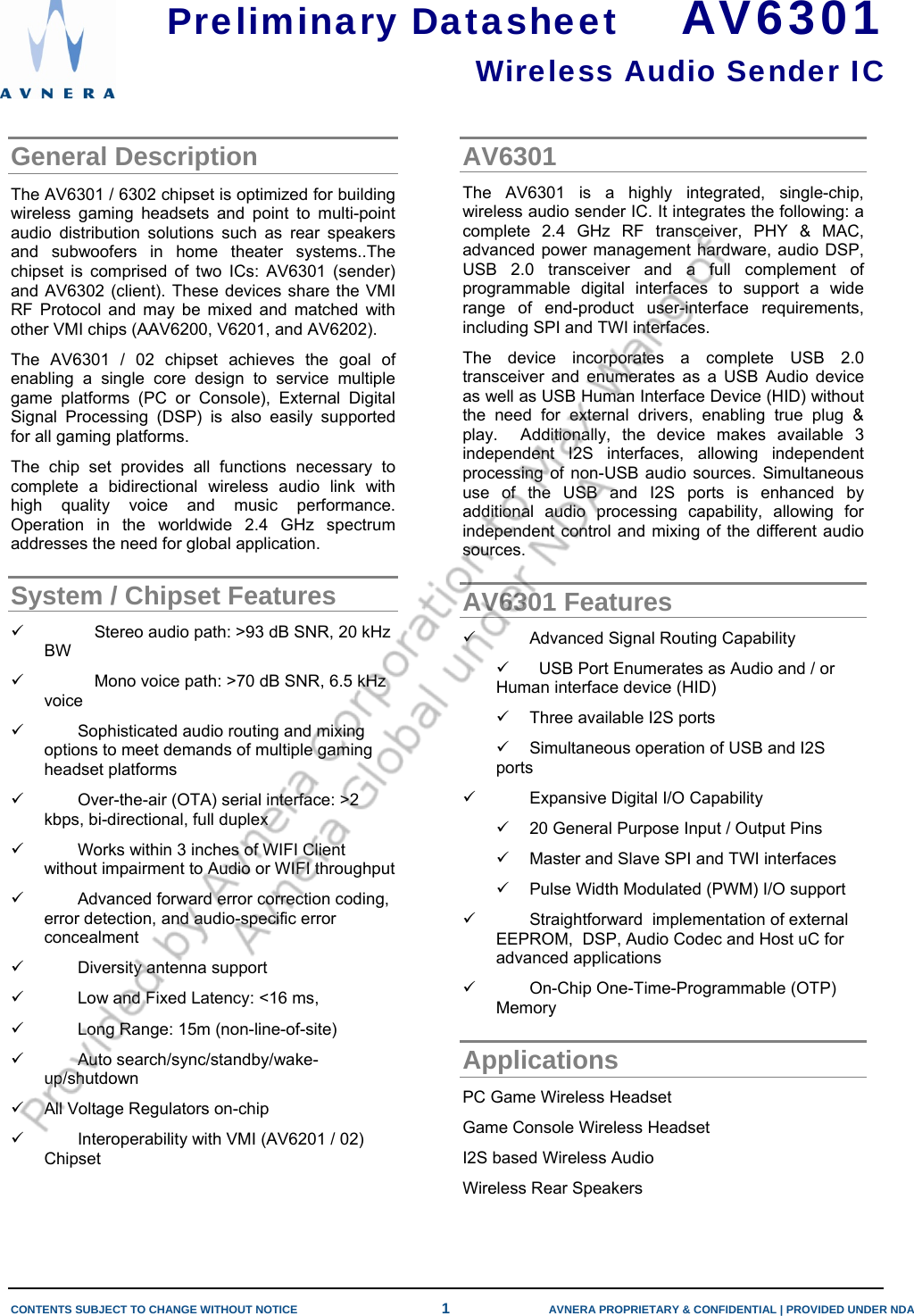   CONTENTS SUBJECT TO CHANGE WITHOUT NOTICE  1  AVNERA PROPRIETARY &amp; CONFIDENTIAL | PROVIDED UNDER NDA      General Description  The AV6301 / 6302 chipset is optimized for building wireless gaming headsets and point to multi-point audio distribution solutions such as rear speakers and subwoofers in home theater systems..The chipset is comprised of two ICs: AV6301 (sender) and AV6302 (client). These devices share the VMI RF Protocol and may be mixed and matched with other VMI chips (AAV6200, V6201, and AV6202). The AV6301 / 02 chipset achieves the goal of enabling a single core design to service multiple game platforms (PC or Console), External Digital Signal Processing (DSP) is also easily supported for all gaming platforms.  The chip set provides all functions necessary to complete a bidirectional wireless audio link with high quality voice and music performance. Operation in the worldwide 2.4 GHz spectrum addresses the need for global application. System / Chipset Features 9  Stereo audio path: &gt;93 dB SNR, 20 kHz BW 9  Mono voice path: &gt;70 dB SNR, 6.5 kHz voice  9  Sophisticated audio routing and mixing options to meet demands of multiple gaming headset platforms 9  Over-the-air (OTA) serial interface: &gt;2 kbps, bi-directional, full duplex 9  Works within 3 inches of WIFI Client without impairment to Audio or WIFI throughput 9  Advanced forward error correction coding, error detection, and audio-specific error concealment 9  Diversity antenna support 9  Low and Fixed Latency: &lt;16 ms,  9  Long Range: 15m (non-line-of-site) 9 Auto search/sync/standby/wake-up/shutdown 9  All Voltage Regulators on-chip 9  Interoperability with VMI (AV6201 / 02) Chipset AV6301 The AV6301 is a highly integrated, single-chip, wireless audio sender IC. It integrates the following: a complete 2.4 GHz RF transceiver, PHY &amp; MAC, advanced power management hardware, audio DSP, USB 2.0 transceiver and a full complement of programmable digital interfaces to support a wide range of end-product user-interface requirements, including SPI and TWI interfaces. The device incorporates a complete USB 2.0 transceiver and enumerates as a USB Audio device as well as USB Human Interface Device (HID) without the need for external drivers, enabling true plug &amp; play.  Additionally, the device makes available 3 independent I2S interfaces, allowing independent processing of non-USB audio sources. Simultaneous use of the USB and I2S ports is enhanced by additional audio processing capability, allowing for independent control and mixing of the different audio sources. AV6301 Features 9  Advanced Signal Routing Capability 9    USB Port Enumerates as Audio and / or Human interface device (HID) 9  Three available I2S ports 9  Simultaneous operation of USB and I2S ports 9  Expansive Digital I/O Capability 9  20 General Purpose Input / Output Pins 9  Master and Slave SPI and TWI interfaces 9  Pulse Width Modulated (PWM) I/O support 9  Straightforward  implementation of external EEPROM,  DSP, Audio Codec and Host uC for advanced applications  9  On-Chip One-Time-Programmable (OTP) Memory Applications PC Game Wireless Headset Game Console Wireless Headset I2S based Wireless Audio Wireless Rear Speakers Preliminary Datasheet    AV6301 Wireless Audio Sender IC  