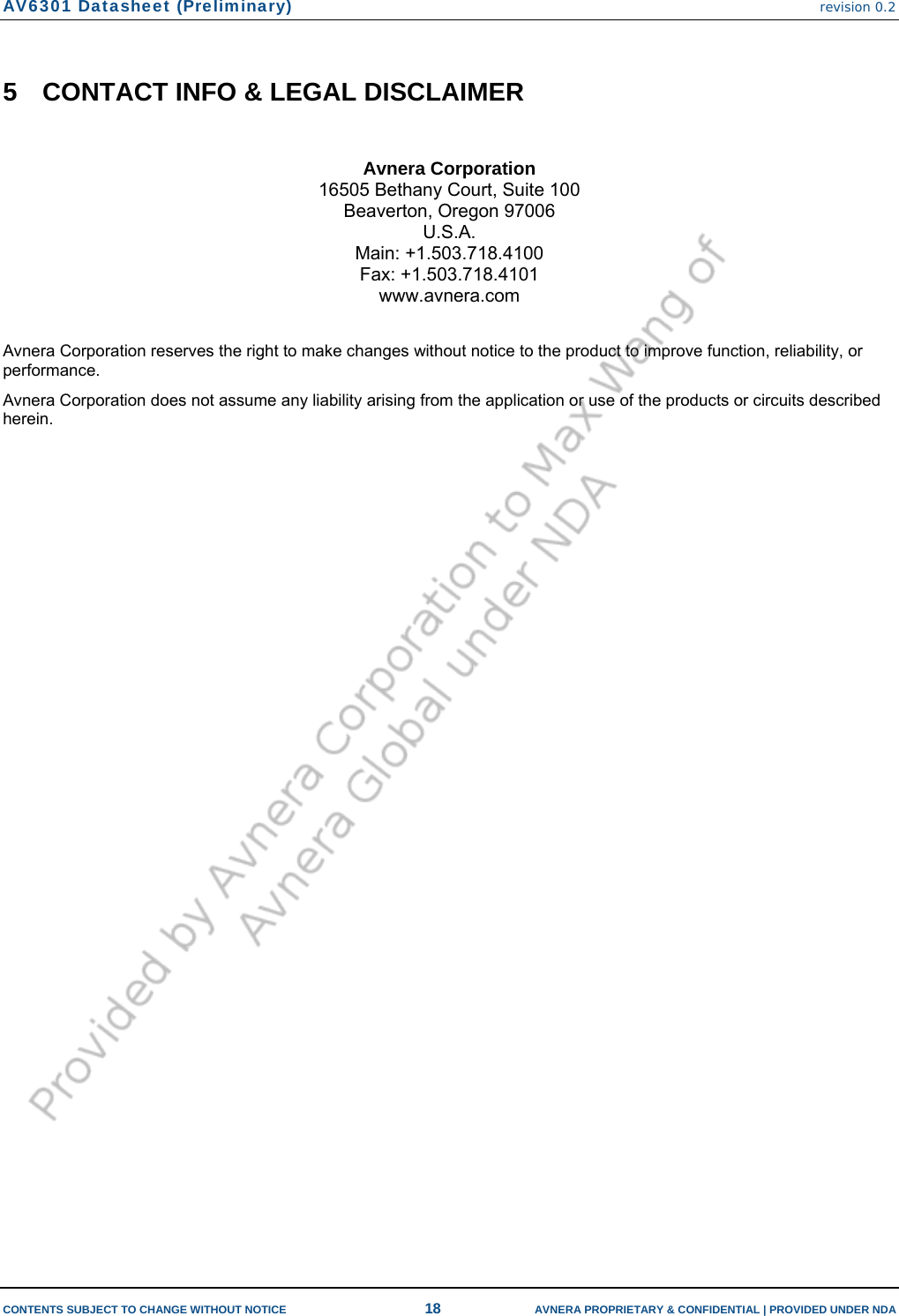 AV6301 Datasheet (Preliminary) revision 0.2  CONTENTS SUBJECT TO CHANGE WITHOUT NOTICE  18  AVNERA PROPRIETARY &amp; CONFIDENTIAL | PROVIDED UNDER NDA 5  CONTACT INFO &amp; LEGAL DISCLAIMER  Avnera Corporation 16505 Bethany Court, Suite 100 Beaverton, Oregon 97006 U.S.A. Main: +1.503.718.4100 Fax: +1.503.718.4101 www.avnera.com  Avnera Corporation reserves the right to make changes without notice to the product to improve function, reliability, or performance. Avnera Corporation does not assume any liability arising from the application or use of the products or circuits described herein.      