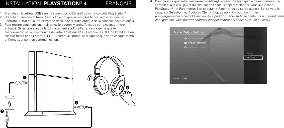 INSTALLATION: PLAYSTATION® 4             FRANÇAIS1.  Branchez l’émetteur USB sans l sur un port USB actif de votre console PlayStation® 4.2.  Branchez l’une des extrémités du câble optique inclus dans le port audio optique de  l’émetteur USB et l’autre extrémité dans le port audio optique de la console PlayStation® 4.3.  Pour mettre sous tension, maintenez le bouton Marche/Arrêt de votre casque-micro  enfoncé. Si les couleurs de la DEL alternent sur l’oreillette, ceci signie que le  casque-micro est à la recherche de votre émetteur USB. Lorsque les DEL de l’oreillette du casque-micro et de l’émetteur USB restent allumées, ceci signie que votre casque-micro et l’émetteur sont en communication.4.  Pour garantir que votre casque-micro Afterglow sans l sera capable de récupérer et de contrôler l’audio du jeu et du chat sur des canaux séparés: Rendez-vous sur le menu  PlayStation® 4 &gt; Paramètres Son et écran &gt; Paramètres de sortie audio &gt; Sortie vers le casque &gt; Sélectionnez Audio du Chat &gt; Cliquez sur « X » pour conrmer (Le casque-micro recevra l’audio du jeu à partir du câble audio par défaut. En utilisant cette conguration, vous pourrez contrôler indépendamment l’audio du jeu et du chat.)