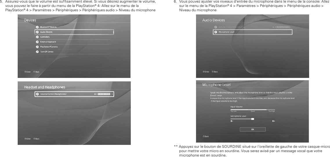 6.  Vous pouvez ajuster vos niveaux d’entrée du microphone dans le menu de la console: Allez sur le menu de la PlayStation® 4 &gt; Paramètres &gt; Périphériques &gt; Périphériques audio &gt; Niveau du microphone** Appuyez sur le bouton de SOURDINE situé sur l’oreillette de gauche de votre casque-micro pour mettre votre micro en sourdine. Vous serez avisé par un message vocal que votre microphone est en sourdine.5.  Assurez-vous que le volume est sufsamment élevé. Si vous désirez augmenter le volume, vous pouvez le faire à partir du menu de la PlayStation® 4: Allez sur le menu de la  PlayStation® 4 &gt; Paramètres &gt; Périphériques &gt; Périphériques audio &gt; Niveau du microphone