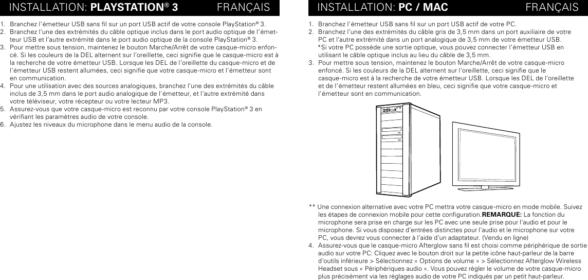 INSTALLATION: PLAYSTATION® 3             FRANÇAIS INSTALLATION: PC / MAC                          FRANÇAIS1.  Branchez l’émetteur USB sans l sur un port USB actif de votre console PlayStation® 3.2.  Branchez l’une des extrémités du câble optique inclus dans le port audio optique de l’émet-teur USB et l’autre extrémité dans le port audio optique de la console PlayStation® 3.3.  Pour mettre sous tension, maintenez le bouton Marche/Arrêt de votre casque-micro enfon-cé. Si les couleurs de la DEL alternent sur l’oreillette, ceci signie que le casque-micro est à la recherche de votre émetteur USB. Lorsque les DEL de l’oreillette du casque-micro et de l’émetteur USB restent allumées, ceci signie que votre casque-micro et l’émetteur sont en communication.4.  Pour une utilisation avec des sources analogiques, branchez l’une des extrémités du câble inclus de 3,5 mm dans le port audio analogique de l’émetteur, et l’autre extrémité dans votre téléviseur, votre récepteur ou votre lecteur MP3.5.  Assurez-vous que votre casque-micro est reconnu par votre console PlayStation® 3 en vériant les paramètres audio de votre console.6.  Ajustez les niveaux du microphone dans le menu audio de la console.1.  Branchez l’émetteur USB sans l sur un port USB actif de votre PC.2.  Branchez l’une des extrémités du câble gris de 3,5 mm dans un port auxiliaire de votre  PC et l’autre extrémité dans un port analogique de 3,5 mm de votre émetteur USB.     *Si votre PC possède une sortie optique, vous pouvez connecter l’émetteur USB en  utilisant le câble optique inclus au lieu du câble de 3,5 mm.3.  Pour mettre sous tension, maintenez le bouton Marche/Arrêt de votre casque-micro  enfoncé. Si les couleurs de la DEL alternent sur l’oreillette, ceci signie que le  casque-micro est à la recherche de votre émetteur USB. Lorsque les DEL de l’oreillette  et de l’émetteur restent allumées en bleu, ceci signie que votre casque-micro et  l’émetteur sont en communication.** Une connexion alternative avec votre PC mettra votre casque-micro en mode mobile. Suivez les étapes de connexion mobile pour cette conguration.REMARQUE: La fonction du  microphone sera prise en charge sur les PC avec une seule prise pour l’audio et pour le  microphone. Si vous disposez d’entrées distinctes pour l’audio et le microphone sur votre  PC, vous devrez vous connecter à l’aide d’un adaptateur. (Vendu en ligne) 4.  Assurez-vous que le casque-micro Afterglow sans l est choisi comme périphérique de sortie audio sur votre PC: Cliquez avec le bouton droit sur la petite icône haut-parleur de la barre d’outils inférieure &gt; Sélectionnez « Options de volume » &gt; Sélectionnez Afterglow Wireless Headset sous « Périphériques audio ». Vous pouvez régler le volume de votre casque-micro plus précisément via les réglages audio de votre PC indiqués par un petit haut-parleur.