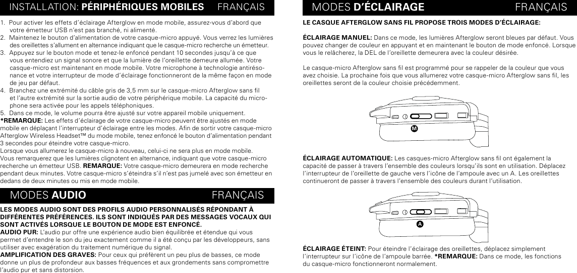 LE CASQUE AFTERGLOW SANS FIL PROPOSE TROIS MODES D’ÉCLAIRAGE:ÉCLAIRAGE MANUEL: Dans ce mode, les lumières Afterglow seront bleues par défaut. Vous pouvez changer de couleur en appuyant et en maintenant le bouton de mode enfoncé. Lorsque vous le relâcherez, la DEL de l’oreillette demeurera avec la couleur désirée.Le casque-micro Afterglow sans l est programmé pour se rappeler de la couleur que vous avez choisie. La prochaine fois que vous allumerez votre casque-micro Afterglow sans l, les oreillettes seront de la couleur choisie précédemment.ÉCLAIRAGE AUTOMATIQUE: Les casques-micro Afterglow sans l ont également la capacité de passer à travers l’ensemble des couleurs lorsqu’ils sont en utilisation. Déplacez l’interrupteur de l’oreillette de gauche vers l’icône de l’ampoule avec un A. Les oreillettes continueront de passer à travers l’ensemble des couleurs durant l’utilisation.ÉCLAIRAGE ÉTEINT: Pour éteindre l’éclairage des oreillettes, déplacez simplement  l’interrupteur sur l’icône de l’ampoule barrée. *REMARQUE: Dans ce mode, les fonctions  du casque-micro fonctionneront normalement. aINSTALLATION: PÉRIPHÉRIQUES MOBILES     FRANÇAIS MODES D’ÉCLAIRAGE                               FRANÇAISMODES AUDIO                                           FRANÇAIS1.  Pour activer les effets d’éclairage Afterglow en mode mobile, assurez-vous d’abord que votre émetteur USB n’est pas branché, ni alimenté. 2.  Maintenez le bouton d’alimentation de votre casque-micro appuyé. Vous verrez les lumières des oreillettes s’allument en alternance indiquant que le casque-micro recherche un émetteur.3.  Appuyez sur le bouton mode et tenez-le enfoncé pendant 10 secondes jusqu’à ce que vous entendiez un signal sonore et que la lumière de l’oreillette demeure allumée. Votre casque-micro est maintenant en mode mobile. Votre microphone à technologie antiréso-nance et votre interrupteur de mode d’éclairage fonctionneront de la même façon en mode de jeu par défaut.4.  Branchez une extrémité du câble gris de 3,5 mm sur le casque-micro Afterglow sans l et l’autre extrémité sur la sortie audio de votre périphérique mobile. La capacité du micro-phone sera activée pour les appels téléphoniques.5.  Dans ce mode, le volume pourra être ajusté sur votre appareil mobile uniquement.*REMARQUE: Les effets d’éclairage de votre casque-micro peuvent être ajustés en mode mobile en déplaçant l’interrupteur d’éclairage entre les modes. An de sortir votre casque-micro Afterglow Wireless Headset™ du mode mobile, tenez enfoncé le bouton d’alimentation pendant 3 secondes pour éteindre votre casque-micro.Lorsque vous allumerez le casque-micro à nouveau, celui-ci ne sera plus en mode mobile. Vous remarquerez que les lumières clignotent en alternance, indiquant que votre casque-micro recherche un émetteur USB. REMARQUE: Votre casque-micro demeurera en mode recherche pendant deux minutes. Votre casque-micro s’éteindra s’il n’est pas jumelé avec son émetteur en dedans de deux minutes ou mis en mode mobile.LES MODES AUDIO SONT DES PROFILS AUDIO PERSONNALISÉS RÉPONDANT À DIFFÉRENTES PRÉFÉRENCES. ILS SONT INDIQUÉS PAR DES MESSAGES VOCAUX QUI SONT ACTIVÉS LORSQUE LE BOUTON DE MODE EST ENFONCÉ.AUDIO PUR: L’audio pur offre une expérience audio bien équilibrée et étendue qui vous permet d’entendre le son du jeu exactement comme il a été conçu par les développeurs, sans utiliser avec exagération du traitement numérique du signal.AMPLIFICATION DES GRAVES: Pour ceux qui préfèrent un peu plus de basses, ce mode donne un plus de profondeur aux basses fréquences et aux grondements sans compromettre l’audio pur et sans distorsion.m