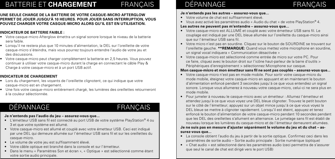 BATTERIE ET CHARGEMENT             FRANÇAISUNE SEULE CHARGE DE LA BATTERIE DE VOTRE CASQUE-MICRO AFTERGLOW PERMET DE JOUER JUSQU’À 10 HEURES. POUR JOUER SANS INTERRUPTION, VOUS POUVEZ CHARGER VOTRE CASQUE-MICRO ALORS QU’IL EST EN UTILISATION.INDICATEUR DE BATTERIE FAIBLE :•  Votre casque-micro Afterglow émettra un signal sonore lorsque le niveau de la batterie  sera faible.•  Lorsqu’il ne restera plus que 10 minutes d’alimentation, la DEL sur l’oreillette de votre casque-micro s’éteindra, mais vous pourrez toujours entendre l’audio de votre jeu et  des discussions.•  Votre casque-micro peut charger complètement la batterie en 2,5 heures. Vous pouvez  continuer à utiliser votre casque-micro durant la charge en connectant le câble Play &amp; Charge à votre casque-micro et à un port USB actif.INDICATEUR DE CHARGEMENT•  Lors du chargement, les voyants de l’oreillette clignotent, ce qui indique que votre casque-micro est en chargement.•  Une fois votre casque-micro entièrement chargé, les lumières des oreillettes retourneront  à la couleur sélectionnée.DÉPANNAGE                                    FRANÇAISDÉPANNAGE                                    FRANÇAISJe n’entends pas les autres – assurez-vous que...•  Votre volume de chat est sufsamment élevé.•  Vous avez activé les paramètres audio « Audio du chat » de votre PlayStation® 4.Les autres ne peuvent pas m’entendre – assurez-vous que... •  Votre casque-micro est ALLUMÉ et couplé avec votre émetteur USB sans l. Le couplage est indiqué par une DEL bleue allumée sur l’oreillette du casque-micro ainsi que sur l’émetteur USB sans l.•  Votre micro n’est pas en sourdine. Cliquez sur le bouton de SOURDINE se trouvant sur l’oreillette gauche. **REMARQUE: Quand vous mettez votre microphone en sourdine, un signal vocal indiquera « Communication désactivée »  •  Votre casque-micro est sélectionné comme entrée de micro sur votre PC. Pour ce faire, cliquez avec le bouton droit sur l’icône haut-parleur de la barre d’outils &gt; Périphériques d’enregistrement &gt; sélectionnez Microphone sur casque.Mon casque-micro et mon émetteur sans l ne sont pas couplés – assurez-vous que...•  Votre casque-micro n’est pas en mode mobile. Pour sortir votre casque-micro du mode mobile, éteignez votre casque-micro en appuyant et en maintenant le bouton d’alimentation enfoncé pendant 3 secondes jusqu’à ce que vous entendiez un signal sonore. Lorsque vous allumerez à nouveau votre casque-micro, celui-ci ne sera plus en mode mobile.•  Pour jumeler à nouveau le casque-micro avec un émetteur : Allumez l’émetteur et attendez jusqu’à ce que vous voyez une DEL bleue clignoter. Trouvez le petit bouton sur le côté de l’émetteur; appuyez sur un objet mince jusqu’à ce que vous voyez la DEL bleue se mettre à clignoter rapidement. Lorsqu’il est éteint, appuyez et tenez enfoncé le bouton d’alimentation de votre casque-micro pendant 10 secondes pendant que les DEL des oreillettes s’allument en alternance. Le jumelage sans l est établi de nouveau lorsque les lumières du casque-micro et de l’émetteur demeurent allumées.Je ne suis pas en mesure d’ajuster séparément le volume du jeu et du chat – as-surez-vous que...•  La console obtient l’audio du jeu à partir de la sortie optique. Conrmez ceci dans les paramètres de sortie audio – Sortie audio principale : Sortie numérique (optique)•  « Chat audio » est sélectionné dans les paramètres audio (ceci permettra de s’assurer que seul le canal de chat est dirigé vers le port USB) Je n’entends pas l’audio du jeu – assurez-vous que...•  L’émetteur USB sans l est connecté au port USB de votre système PlayStation® 4 ou 3 et que votre système est allumé.•  Votre casque-micro est allumé et couplé avec votre émetteur USB. Ceci est indiqué par une DEL qui demeure allumée sur l’émetteur USB sans l et sur les oreillettes du casque-micro.•  Le volume de votre jeu est sufsamment élevé.•  Votre câble optique est branché dans la console et sur l’émetteur.•  Dans le menu « Paramètres Son et écran », « Optique » est sélectionné comme étant votre sortie audio principale.