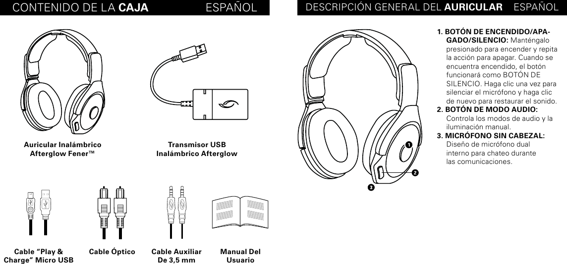 CONTENIDO DE LA CAJA                  ESPAÑOL DESCRIPCIÓN GENERAL DEL AURICULAR    ESPAÑOLAuricular Inalámbrico Afterglow Fener™Cable “Play &amp; Charge” Micro USBCable Óptico Cable Auxiliar De 3,5 mmManual Del UsuarioTransmisor USB  Inalámbrico Afterglow1. BOTÓN DE ENCENDIDO/APA-GADO/SILENCIO: Manténgalo presionado para encender y repita la acción para apagar. Cuando se encuentra encendido, el botón funcionará como BOTÓN DE  SILENCIO. Haga clic una vez para silenciar el micrófono y haga clic  de nuevo para restaurar el sonido.2. BOTÓN DE MODO AUDIO: Controla los modos de audio y la iluminación manual.3. MICRÓFONO SIN CABEZAL:  Diseño de micrófono dual  interno para chateo durante  las comunicaciones.