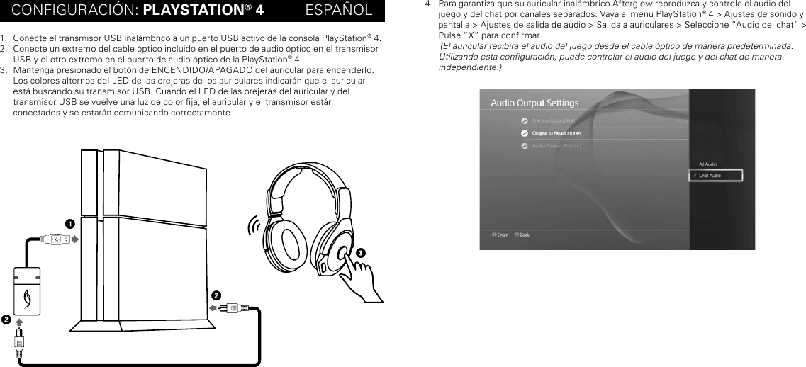 CONFIGURACIÓN: PLAYSTATION® 4          ESPAÑOL1.  Conecte el transmisor USB inalámbrico a un puerto USB activo de la consola PlayStation® 4.2.  Conecte un extremo del cable óptico incluido en el puerto de audio óptico en el transmisor USB y el otro extremo en el puerto de audio óptico de la PlayStation® 4.3.  Mantenga presionado el botón de ENCENDIDO/APAGADO del auricular para encenderlo. Los colores alternos del LED de las orejeras de los auriculares indicarán que el auricular está buscando su transmisor USB. Cuando el LED de las orejeras del auricular y del  transmisor USB se vuelve una luz de color ja, el auricular y el transmisor están  conectados y se estarán comunicando correctamente.4.  Para garantiza que su auricular inalámbrico Afterglow reproduzca y controle el audio del juego y del chat por canales separados: Vaya al menú PlayStation® 4 &gt; Ajustes de sonido y pantalla &gt; Ajustes de salida de audio &gt; Salida a auriculares &gt; Seleccione “Audio del chat” &gt; Pulse “X” para conrmar.        (El auricular recibirá el audio del juego desde el cable óptico de manera predeterminada. Utilizando esta conguración, puede controlar el audio del juego y del chat de manera independiente.)