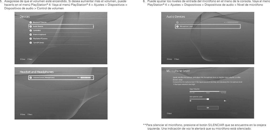 6.  Puede ajustar los niveles de entrada del micrófono en el menú de la consola. Vaya al menú PlayStation® 4 &gt; Ajustes &gt; Dispositivos &gt; Dispositivos de audio &gt; Nivel de micrófono**Para silenciar el micrófono, presione el botón SILENCIAR que se encuentra en la orejera izquierda. Una indicación de voz le alertará que su micrófono está silenciado.5.  Asegúrese de que el volumen esté encendido. Si desea aumentar más el volumen, puede hacerlo en el menú PlayStation® 4: Vaya al menú PlayStation® 4 &gt; Ajustes &gt; Dispositivos &gt; Dispositivos de audio &gt; Control de volumen