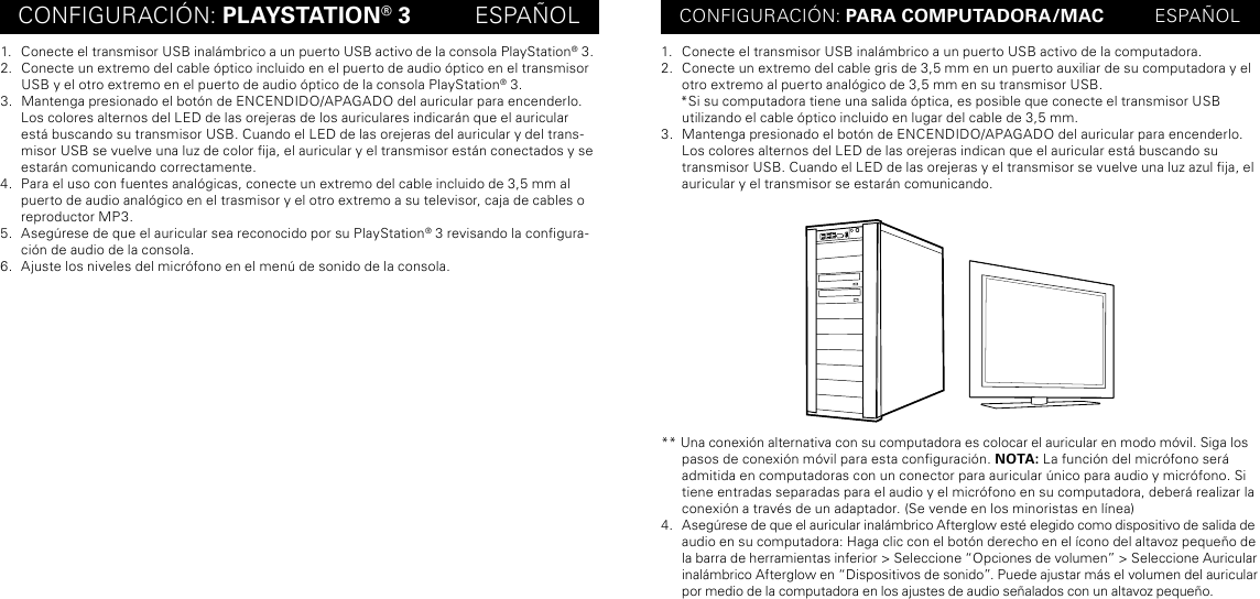 CONFIGURACIÓN: PLAYSTATION® 3          ESPAÑOL CONFIGURACIÓN: PARA COMPUTADORA/MAC          ESPAÑOL1.  Conecte el transmisor USB inalámbrico a un puerto USB activo de la consola PlayStation® 3.2.  Conecte un extremo del cable óptico incluido en el puerto de audio óptico en el transmisor USB y el otro extremo en el puerto de audio óptico de la consola PlayStation® 3.3.  Mantenga presionado el botón de ENCENDIDO/APAGADO del auricular para encenderlo. Los colores alternos del LED de las orejeras de los auriculares indicarán que el auricular está buscando su transmisor USB. Cuando el LED de las orejeras del auricular y del trans-misor USB se vuelve una luz de color ja, el auricular y el transmisor están conectados y se estarán comunicando correctamente.4.  Para el uso con fuentes analógicas, conecte un extremo del cable incluido de 3,5 mm al puerto de audio analógico en el trasmisor y el otro extremo a su televisor, caja de cables o reproductor MP3.5.  Asegúrese de que el auricular sea reconocido por su PlayStation® 3 revisando la congura-ción de audio de la consola.6.  Ajuste los niveles del micrófono en el menú de sonido de la consola.1.  Conecte el transmisor USB inalámbrico a un puerto USB activo de la computadora.2.  Conecte un extremo del cable gris de 3,5 mm en un puerto auxiliar de su computadora y el otro extremo al puerto analógico de 3,5 mm en su transmisor USB.     *Si su computadora tiene una salida óptica, es posible que conecte el transmisor USB utilizando el cable óptico incluido en lugar del cable de 3,5 mm.3.  Mantenga presionado el botón de ENCENDIDO/APAGADO del auricular para encenderlo. Los colores alternos del LED de las orejeras indican que el auricular está buscando su transmisor USB. Cuando el LED de las orejeras y el transmisor se vuelve una luz azul ja, el auricular y el transmisor se estarán comunicando.** Una conexión alternativa con su computadora es colocar el auricular en modo móvil. Siga los  pasos de conexión móvil para esta conguración. NOTA: La función del micrófono será  admitida en computadoras con un conector para auricular único para audio y micrófono. Si  tiene entradas separadas para el audio y el micrófono en su computadora, deberá realizar la conexión a través de un adaptador. (Se vende en los minoristas en línea)4.  Asegúrese de que el auricular inalámbrico Afterglow esté elegido como dispositivo de salida de audio en su computadora: Haga clic con el botón derecho en el ícono del altavoz pequeño de la barra de herramientas inferior &gt; Seleccione “Opciones de volumen” &gt; Seleccione Auricular inalámbrico Afterglow en “Dispositivos de sonido”. Puede ajustar más el volumen del auricular por medio de la computadora en los ajustes de audio señalados con un altavoz pequeño.