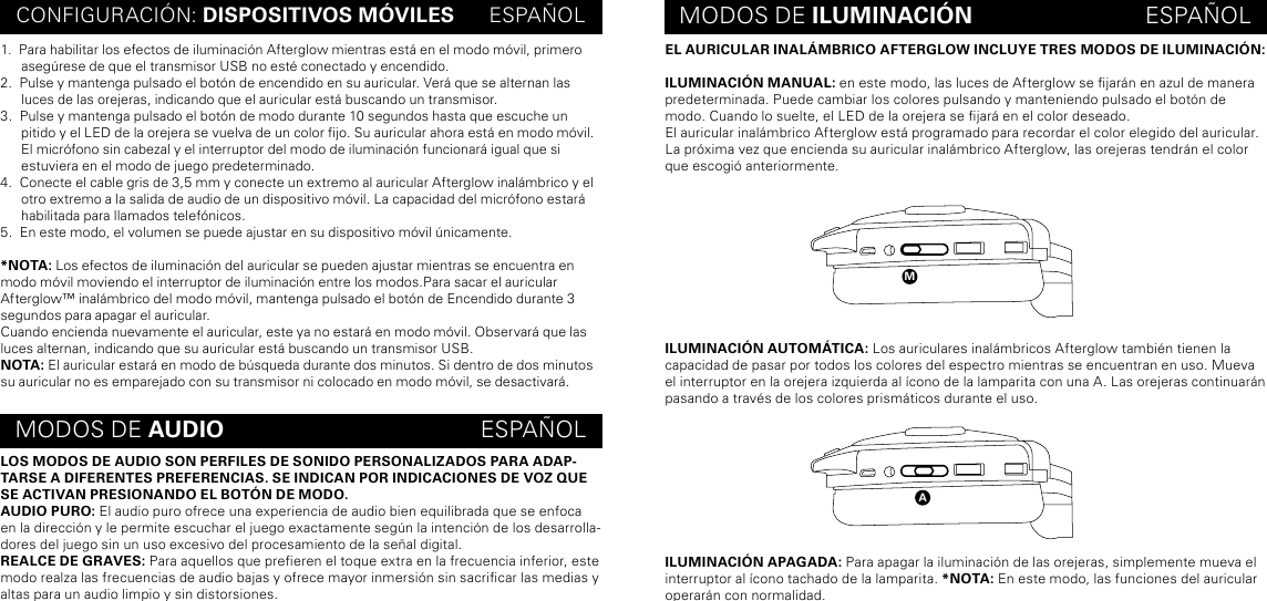 EL AURICULAR INALÁMBRICO AFTERGLOW INCLUYE TRES MODOS DE ILUMINACIÓN:ILUMINACIÓN MANUAL: en este modo, las luces de Afterglow se jarán en azul de manera predeterminada. Puede cambiar los colores pulsando y manteniendo pulsado el botón de modo. Cuando lo suelte, el LED de la orejera se jará en el color deseado.El auricular inalámbrico Afterglow está programado para recordar el color elegido del auricular. La próxima vez que encienda su auricular inalámbrico Afterglow, las orejeras tendrán el color que escogió anteriormente.ILUMINACIÓN AUTOMÁTICA: Los auriculares inalámbricos Afterglow también tienen la capacidad de pasar por todos los colores del espectro mientras se encuentran en uso. Mueva el interruptor en la orejera izquierda al ícono de la lamparita con una A. Las orejeras continuarán pasando a través de los colores prismáticos durante el uso.ILUMINACIÓN APAGADA: Para apagar la iluminación de las orejeras, simplemente mueva el interruptor al ícono tachado de la lamparita. *NOTA: En este modo, las funciones del auricular operarán con normalidad.CONFIGURACIÓN: DISPOSITIVOS MÓVILES      ESPAÑOL MODOS DE ILUMINACIÓN                           ESPAÑOLMODOS DE AUDIO                                        ESPAÑOL1.  Para habilitar los efectos de iluminación Afterglow mientras está en el modo móvil, primero asegúrese de que el transmisor USB no esté conectado y encendido. 2.  Pulse y mantenga pulsado el botón de encendido en su auricular. Verá que se alternan las luces de las orejeras, indicando que el auricular está buscando un transmisor.3.  Pulse y mantenga pulsado el botón de modo durante 10 segundos hasta que escuche un pitido y el LED de la orejera se vuelva de un color jo. Su auricular ahora está en modo móvil. El micrófono sin cabezal y el interruptor del modo de iluminación funcionará igual que si estuviera en el modo de juego predeterminado.4.  Conecte el cable gris de 3,5 mm y conecte un extremo al auricular Afterglow inalámbrico y el otro extremo a la salida de audio de un dispositivo móvil. La capacidad del micrófono estará habilitada para llamados telefónicos.5.  En este modo, el volumen se puede ajustar en su dispositivo móvil únicamente.*NOTA: Los efectos de iluminación del auricular se pueden ajustar mientras se encuentra en modo móvil moviendo el interruptor de iluminación entre los modos.Para sacar el auricular Afterglow™ inalámbrico del modo móvil, mantenga pulsado el botón de Encendido durante 3 segundos para apagar el auricular.Cuando encienda nuevamente el auricular, este ya no estará en modo móvil. Observará que las luces alternan, indicando que su auricular está buscando un transmisor USB.NOTA: El auricular estará en modo de búsqueda durante dos minutos. Si dentro de dos minutos su auricular no es emparejado con su transmisor ni colocado en modo móvil, se desactivará.LOS MODOS DE AUDIO SON PERFILES DE SONIDO PERSONALIZADOS PARA ADAP-TARSE A DIFERENTES PREFERENCIAS. SE INDICAN POR INDICACIONES DE VOZ QUE SE ACTIVAN PRESIONANDO EL BOTÓN DE MODO.AUDIO PURO: El audio puro ofrece una experiencia de audio bien equilibrada que se enfoca en la dirección y le permite escuchar el juego exactamente según la intención de los desarrolla-dores del juego sin un uso excesivo del procesamiento de la señal digital.REALCE DE GRAVES: Para aquellos que preeren el toque extra en la frecuencia inferior, este modo realza las frecuencias de audio bajas y ofrece mayor inmersión sin sacricar las medias y altas para un audio limpio y sin distorsiones.ma