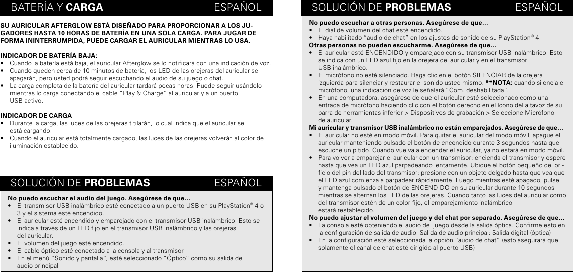 BATERÍA Y CARGA                                      ESPAÑOLSU AURICULAR AFTERGLOW ESTÁ DISEÑADO PARA PROPORCIONAR A LOS JU-GADORES HASTA 10 HORAS DE BATERÍA EN UNA SOLA CARGA. PARA JUGAR DE FORMA ININTERRUMPIDA, PUEDE CARGAR EL AURICULAR MIENTRAS LO USA.INDICADOR DE BATERÍA BAJA:•  Cuando la batería está baja, el auricular Afterglow se lo noticará con una indicación de voz.•  Cuando queden cerca de 10 minutos de batería, los LED de las orejeras del auricular se apagarán, pero usted podrá seguir escuchando el audio de su juego o chat.•  La carga completa de la batería del auricular tardará pocas horas. Puede seguir usándolo mientras lo carga conectando el cable “Play &amp; Charge” al auricular y a un puerto  USB activo.INDICADOR DE CARGA•  Durante la carga, las luces de las orejeras titilarán, lo cual indica que el auricular se  está cargando.•  Cuando el auricular está totalmente cargado, las luces de las orejeras volverán al color de iluminación establecido.SOLUCIÓN DE PROBLEMAS                      ESPAÑOLSOLUCIÓN DE PROBLEMAS                      ESPAÑOLNo puedo escuchar a otras personas. Asegúrese de que…•  El dial de volumen del chat esté encendido.•  Haya habilitado “audio de chat” en los ajustes de sonido de su PlayStation® 4.Otras personas no pueden escucharme. Asegúrese de que…•  El auricular esté ENCENDIDO y emparejado con su transmisor USB inalámbrico. Esto se indica con un LED azul jo en la orejera del auricular y en el transmisor  USB inalámbrico.•  El micrófono no esté silenciado. Haga clic en el botón SILENCIAR de la orejera izquierda para silenciar y restaurar el sonido usted mismo. **NOTA: cuando silencia el micrófono, una indicación de voz le señalará “Com. deshabilitada”.•  En una computadora, asegúrese de que el auricular esté seleccionado como una entrada de micrófono haciendo clic con el botón derecho en el ícono del altavoz de su barra de herramientas inferior &gt; Dispositivos de grabación &gt; Seleccione Micrófono  de auricular.Mi auricular y transmisor USB inalámbrico no están emparejados. Asegúrese de que…•  El auricular no esté en modo móvil. Para quitar el auricular del modo móvil, apague el auricular manteniendo pulsado el botón de encendido durante 3 segundos hasta que escuche un pitido. Cuando vuelva a encender el auricular, ya no estará en modo móvil.•  Para volver a emparejar el auricular con un transmisor: encienda el transmisor y espere hasta que vea un LED azul parpadeando lentamente. Ubique el botón pequeño del ori-cio del pin del lado del transmisor; presione con un objeto delgado hasta que vea que el LED azul comienza a parpadear rápidamente. Luego mientras esté apagado, pulse y mantenga pulsado el botón de ENCENDIDO en su auricular durante 10 segundos mientras se alternan los LED de las orejeras. Cuando tanto las luces del auricular como del transmisor estén de un color jo, el emparejamiento inalámbrico  estará restablecido.No puedo ajustar el volumen del juego y del chat por separado. Asegúrese de que…•  La consola esté obteniendo el audio del juego desde la salida óptica. Conrme esto en la conguración de salida de audio. Salida de audio principal: Salida digital (óptica)•  En la conguración esté seleccionada la opción “audio de chat” (esto asegurará que solamente el canal de chat esté dirigido al puerto USB)No puedo escuchar el audio del juego. Asegúrese de que…•  El transmisor USB inalámbrico esté conectado a un puerto USB en su PlayStation® 4 o 3 y el sistema esté encendido.•  El auricular esté encendido y emparejado con el transmisor USB inalámbrico. Esto se indica a través de un LED jo en el transmisor USB inalámbrico y las orejeras  del auricular.•  El volumen del juego esté encendido.•  El cable óptico esté conectado a la consola y al transmisor•  En el menú “Sonido y pantalla”, esté seleccionado “Óptico” como su salida de  audio principal