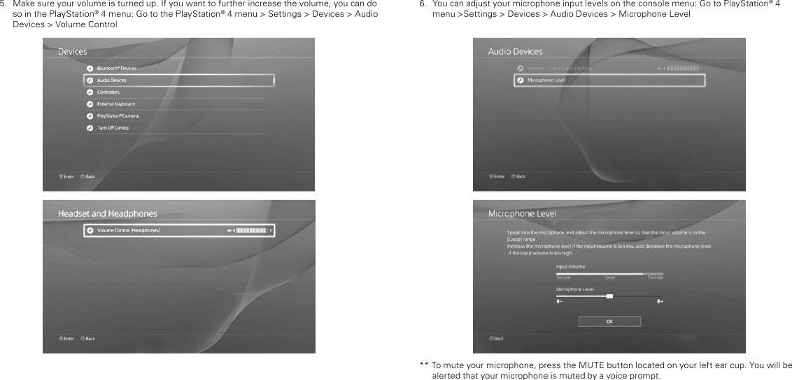 6.  You can adjust your microphone input levels on the console menu: Go to PlayStation® 4 menu &gt;Settings &gt; Devices &gt; Audio Devices &gt; Microphone Level** To mute your microphone, press the MUTE button located on your left ear cup. You will be alerted that your microphone is muted by a voice prompt. 5.  Make sure your volume is turned up. If you want to further increase the volume, you can do so in the PlayStation® 4 menu: Go to the PlayStation® 4 menu &gt; Settings &gt; Devices &gt; Audio Devices &gt; Volume Control