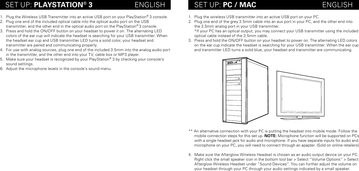 SET UP: PLAYSTATION® 3                     ENGLISH SET UP: PC / MAC                                 ENGLISH1.  Plug the Wireless USB Transmitter into an active USB port on your PlayStation® 3 console. 2.  Plug one end of the included optical cable into the optical audio port on the USB  transmitter, and the other end in the optical audio port on the PlayStation® 3 console.3.  Press and hold the ON/OFF button on your headset to power it on. The alternating LED  colors of the ear cup will indicate the headset is searching for your USB transmitter. When the headset ear cup and USB transmitter LED turns a solid color, your headset and  transmitter are paired and communicating properly.4.  For use with analog sources, plug one end of the included 3.5mm into the analog audio port in the transmitter, and the other end into your TV, cable box or MP3 player.5.  Make sure your headset is recognized by your PlayStation® 3 by checking your console’s sound settings.6.  Adjust the microphone levels in the console’s sound menu. 1.  Plug the wireless USB transmitter into an active USB port on your PC. 2.  Plug one end of the grey 3.5mm cable into an aux port in your PC, and the other end into the 3.5mm analog port in your USB transmitter. *If your PC has an optical output, you may connect your USB transmitter using the included optical cable instead of the 3.5mm cable.3.  Press and hold the ON/OFF button on your headset to power on. The alternating LED colors on the ear cup indicate the headset is searching for your USB transmitter. When the ear cup and transmitter LED turns a solid blue, your headset and transmitter are communicating. ** An alternative connection with your PC is putting the headset into mobile mode. Follow the mobile connection steps for this set up. NOTE: Microphone function will be supported on PCs with a single headset jack for audio and microphone. If you have separate inputs for audio and  microphone on your PC, you will need to connect through an apapter. (Sold on online retailers) 4.  Make sure the Afterglow Wireless Headset is chosen as an audio output device on your PC: Right click the small speaker icon in the bottom tool bar &gt; Select “Volume Options” &gt; Select Afterglow Wireless Headset under “Sound Devices”. You can further adjust the volume on your headset through your PC through your audio settings indicated by a small speaker. 