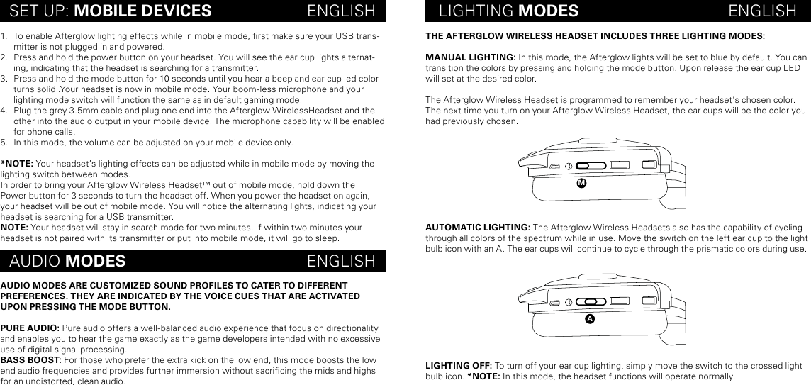 maTHE AFTERGLOW WIRELESS HEADSET INCLUDES THREE LIGHTING MODES:MANUAL LIGHTING: In this mode, the Afterglow lights will be set to blue by default. You can transition the colors by pressing and holding the mode button. Upon release the ear cup LED will set at the desired color. The Afterglow Wireless Headset is programmed to remember your headset’s chosen color. The next time you turn on your Afterglow Wireless Headset, the ear cups will be the color you had previously chosen.AUTOMATIC LIGHTING: The Afterglow Wireless Headsets also has the capability of cycling through all colors of the spectrum while in use. Move the switch on the left ear cup to the light bulb icon with an A. The ear cups will continue to cycle through the prismatic colors during use.  LIGHTING OFF: To turn off your ear cup lighting, simply move the switch to the crossed light bulb icon. *NOTE: In this mode, the headset functions will operate normally.SET UP: MOBILE DEVICES                     ENGLISH LIGHTING MODES                                 ENGLISHAUDIO MODES                                        ENGLISH1.  To enable Afterglow lighting effects while in mobile mode, rst make sure your USB trans-mitter is not plugged in and powered. 2.  Press and hold the power button on your headset. You will see the ear cup lights alternat-ing, indicating that the headset is searching for a transmitter.3.  Press and hold the mode button for 10 seconds until you hear a beep and ear cup led color turns solid .Your headset is now in mobile mode. Your boom-less microphone and your lighting mode switch will function the same as in default gaming mode.4.  Plug the grey 3.5mm cable and plug one end into the Afterglow WirelessHeadset and the other into the audio output in your mobile device. The microphone capability will be enabled for phone calls.5.  In this mode, the volume can be adjusted on your mobile device only.*NOTE: Your headset’s lighting effects can be adjusted while in mobile mode by moving the lighting switch between modes.In order to bring your Afterglow Wireless Headset™ out of mobile mode, hold down the Power button for 3 seconds to turn the headset off. When you power the headset on again, your headset will be out of mobile mode. You will notice the alternating lights, indicating your headset is searching for a USB transmitter.NOTE: Your headset will stay in search mode for two minutes. If within two minutes your headset is not paired with its transmitter or put into mobile mode, it will go to sleep.AUDIO MODES ARE CUSTOMIZED SOUND PROFILES TO CATER TO DIFFERENT  PREFERENCES. THEY ARE INDICATED BY THE VOICE CUES THAT ARE ACTIVATED UPON PRESSING THE MODE BUTTON.PURE AUDIO: Pure audio offers a well-balanced audio experience that focus on directionality and enables you to hear the game exactly as the game developers intended with no excessive use of digital signal processing.BASS BOOST: For those who prefer the extra kick on the low end, this mode boosts the low end audio frequencies and provides further immersion without sacricing the mids and highs for an undistorted, clean audio. 