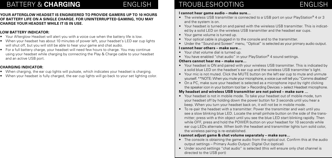 BATTERY &amp; CHARGING                       ENGLISHYOUR AFTERGLOW HEADSET IS ENGINEERED TO PROVIDE GAMERS UP TO 10 HOURS OF BATTERY LIFE ON A SINGLE CHARGE. FOR UNINTERRUPTED GAMING, YOU MAY CHARGE YOUR HEADSET WHILE IT IS IN USE. LOW BATTERY INDICATOR:•  Your Afterglow Headset will alert you with a voice cue when the battery life is low. •  When your headset has about 10 minutes of power left, your headset’s LED ear cup lights will shut off, but you will still be able to hear your game and chat audio. •  For a full battery charge, your headset will need few hours to charge. You may continue using your headset while charging by connecting the Play &amp; Charge cable to your headset and an active USB port. CHARGING INDICATOR:•  When charging, the ear cup lights will pulsate, which indicates your headset is charging.•  When your headset is fully charged, the ear cup lights will go back to your set lighting color. TROUBLESHOOTING                              ENGLISHI cannot hear game audio – make sure…•  The wireless USB transmitter is connected to a USB port on your PlayStation® 4 or 3 and the system is on. •  Your headset is turned on and paired with the wireless USB transmitter. This is indicat-ed by a solid LED on the wireless USB transmitter and the headset ear cups.•  Your game volume is turned up.•  Your optical cable is plugged in to the console and to the transmitter.•  Under the “Sound and Screen” menu, “Optical” is selected as your primary audio output.I cannot hear others – make sure…•  Your chat volume dial is turned up.•  You have enabled “chat audio” in your PlayStation® 4 sound settings. Others cannot hear me – make sure… •  Your headset is ON and paired with your wireless USB transmitter. This is indicated by a solid blue LED on the headset’s ear cup and the wireless USB transmitter’s light. •  Your mic is not muted. Click the MUTE button on the left ear cup to mute and unmute yourself. **NOTE: When you mute your microphone, a voice cue will tell you “Comms disabled”  •  On a PC, make sure your headset is selected as a microphone input by right clicking the speaker icon in your bottom tool bar &gt; Recording Devices &gt; select Headset microphone. My headset and wireless USB transmitter are not paired – make sure …•  Your headset is not in mobile mode. To take your headset out of mobile mode, turn your headset off by holding down the power button for 3 seconds until you hear a beep. When you turn your headset back on, it will not be in mobile mode.•  To re-pair the headset with a transmitter: Power the transmitter and wait until you see a slow blinking blue LED. Locate the small pinhole button on the side of the trans-mitter; press with a thin object until you see the blue LED start blinking rapidly. Then while OFF, press and hold the POWER button on your headset for 10 seconds while ear cup LEDs alternate. When both the headset and transmitter lights turn solid color, the wireless pairing is re-established. I cannot adjust game &amp; chat volume separately – make sure…•  The console is obtaining the game audio from the optical out. Conrm this at the audio output settings – Primary Audio Output: Digital Out (optical)•  Under sound settings “chat audio” is selected (this will ensure only chat channel is directed to the USB port) 