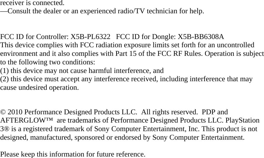 receiver is connected. —Consult the dealer or an experienced radio/TV technician for help.   FCC ID for Controller: X5B-PL6322   FCC ID for Dongle: X5B-BB6308A This device complies with FCC radiation exposure limits set forth for an uncontrolled environment and it also complies with Part 15 of the FCC RF Rules. Operation is subject to the following two conditions:   (1) this device may not cause harmful interference, and  (2) this device must accept any interference received, including interference that may cause undesired operation.  © 2010 Performance Designed Products LLC.  All rights reserved.  PDP and AFTERGLOW™  are trademarks of Performance Designed Products LLC. PlayStation 3® is a registered trademark of Sony Computer Entertainment, Inc. This product is not designed, manufactured, sponsored or endorsed by Sony Computer Entertainment.   Please keep this information for future reference.  