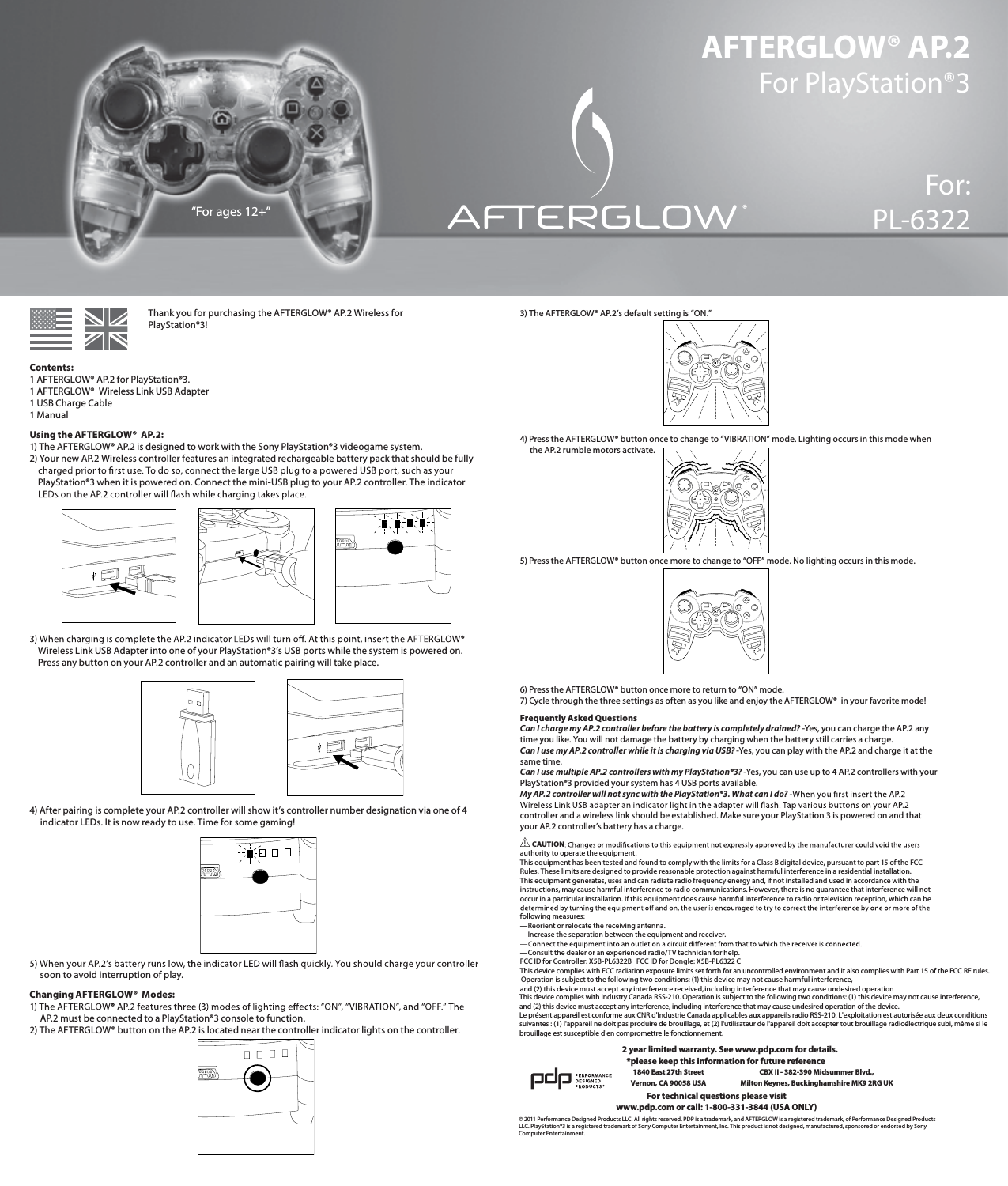 AFTERGLOW® AP.2 For PlayStation®3For:PL-6322      Thank you for purchasing the AFTERGLOW® AP.2 Wireless for        PlayStation®3!  Contents: 1 AFTERGLOW® AP.2 for PlayStation®3. 1 AFTERGLOW®  Wireless Link USB Adapter 1 USB Charge Cable 1 ManualUsing the AFTERGLOW®  AP.2: 1) The AFTERGLOW® AP.2 is designed to work with the Sony PlayStation®3 videogame system.  2) Your new AP.2 Wireless controller features an integrated rechargeable battery pack that should be fully       PlayStation®3 when it is powered on. Connect the mini-USB plug to your AP.2 controller. The indicator             Wireless Link USB Adapter into one of your PlayStation®3’s USB ports while the system is powered on.      Press any button on your AP.2 controller and an automatic pairing will take place.       4) After pairing is complete your AP.2 controller will show it’s controller number designation via one of 4       indicator LEDs. It is now ready to use. Time for some gaming!             soon to avoid interruption of play. Changing AFTERGLOW®  Modes:       AP.2 must be connected to a PlayStation®3 console to function.  2) The AFTERGLOW® button on the AP.2 is located near the controller indicator lights on the controller. 3) The AFTERGLOW® AP.2’s default setting is “ON.”       4) Press the AFTERGLOW® button once to change to “VIBRATION” mode. Lighting occurs in this mode when       the AP.2 rumble motors activate.       5) Press the AFTERGLOW® button once more to change to “OFF” mode. No lighting occurs in this mode.       6) Press the AFTERGLOW® button once more to return to “ON” mode. 7) Cycle through the three settings as often as you like and enjoy the AFTERGLOW®  in your favorite mode!Frequently Asked Questions Can I charge my AP.2 controller before the battery is completely drained? -Yes, you can charge the AP.2 any time you like. You will not damage the battery by charging when the battery still carries a charge.  Can I use my AP.2 controller while it is charging via USB? -Yes, you can play with the AP.2 and charge it at the same time.  Can I use multiple AP.2 controllers with my PlayStation®3? -Yes, you can use up to 4 AP.2 controllers with your PlayStation®3 provided your system has 4 USB ports available.  My AP.2 controller will not sync with the PlayStation®3. What can I do?   controller and a wireless link should be established. Make sure your PlayStation 3 is powered on and that your AP.2 controller’s battery has a charge.  CAUTIONauthority to operate the equipment. This equipment has been tested and found to comply with the limits for a Class B digital device, pursuant to part 15 of the FCC Rules. These limits are designed to provide reasonable protection against harmful interference in a residential installation. This equipment generates, uses and can radiate radio frequency energy and, if not installed and used in accordance with the instructions, may cause harmful interference to radio communications. However, there is no guarantee that interference will not occur in a particular installation. If this equipment does cause harmful interference to radio or television reception, which can be following measures: —Reorient or relocate the receiving antenna. —Increase the separation between the equipment and receiver.  —Consult the dealer or an experienced radio/TV technician for help. FCC ID for Controller: X5B-PL6322B   FCC ID for Dongle: X5B-PL6322 C This device complies with Industry Canada RSS-210. Operation is subject to the following two conditions: (1) this device may not cause interference, and (2) this device must accept any interference, including interference that may cause undesired operation of the device.Le présent appareil est conforme aux CNR d&apos;Industrie Canada applicables aux appareils radio RSS-210. L&apos;exploitation est autorisée aux deux conditions suivantes : (1) l&apos;appareil ne doit pas produire de brouillage, et (2) l&apos;utilisateur de l&apos;appareil doit accepter tout brouillage radioélectrique subi, même si le brouillage est susceptible d&apos;en compromettre le fonctionnement.© 2011 Performance Designed Products LLC. All rights reserved. PDP is a trademark, and AFTERGLOW is a registered trademark, of Performance Designed Products LLC. PlayStation®3 is a registered trademark of Sony Computer Entertainment, Inc. This product is not designed, manufactured, sponsored or endorsed by Sony Computer Entertainment.For technical questions please visitwww.pdp.com or call: 1-800-331-3844 (USA ONLY)*please keep this information for future reference1840 East 27th Street Vernon, CA 90058 USACBX II - 382-390 Midsummer Blvd.,  Milton Keynes, Buckinghamshire MK9 2RG UK“For ages 12+”2 year limited warranty. See www.pdp.com for details.®Operation is subject to the following two conditions: (1) this device may not cause harmful interference, and (2) this device must accept any interference received, including interference that may cause undesired operationThis device complies with FCC radiation exposure limits set forth for an uncontrolled environment and it also complies with Part 15 of the FCC RF rules.