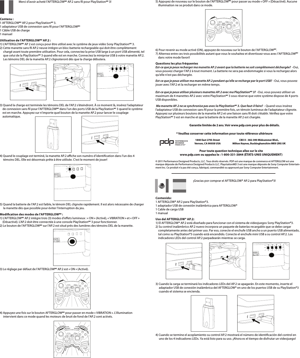    Merci d’avoir acheté l’AFTERGLOWMD AP.2 sans l pour PlayStationMD 3!   Contenu : 1 AFTERGLOWMD AP.2 pour PlayStationMD 3. 1 adaptateur USB de connexion sans l pour l’AFTERGLOWMD 1 Câble USB de charge 1 manuelUtilisation de l’AFTERGLOWMD AP.2 : 1) L’AFT ER GLOWMD AP 2 est conçu pour être utilisé avec le système de jeux vidéo Sony PlayStationMD 3.  2) Cette manette sans l AP.2 neuve intègre un bloc-batterie rechargeable qui doit être complètement       chargé avant toute première utilisation. Pour cela, connectez la prise USB large à un port USB alimenté, tel       que celui de la PlayStationMD 3 quand elle est en marche. Connectez la miniprise USB à votre manette AP.2.       Les témoins DEL de la manette AP.2 clignoteront dès que la charge débutera.      3) Quand la charge est terminée les témoins DEL de l’AP.2 s’éteindront. À ce moment là, insérez l’adaptateur      de connexion sans l pour l’AFTERGLOWMD dans l’un des ports USB de la PlayStationMD 3 quand le système      est en marche. Appuyez sur n’importe quel bouton de la manette AP.2 pour lancer le couplage      automatique.    4) Quand le couplage est terminé, la manette AP.2 ache son numéro d’identication dans l’un des 4       témoins DEL. Elle est désormais prête à être utilisée. C’est le moment de jouer!       5) Quand la batterie de l’AP.2 est faible, le témoin DEL clignote rapidement. Il est alors nécessaire de charger       la manette dès que possible pour éviter l’interruption du jeu.Modication des modes de l’AFTERGLOWMD : 1) L’AFT ER GLOWMD AP.2 intègre trois (3) modes d’eets lumineux : « ON » (Activé), « VIBRATION » et « OFF »      (Désactivé). L’AP.2 doit être connectée à une console PlayStationMD 3 pour fonctionner. 2) Le bouton de l’AFTERGLOWMD sur l’AP.2 est situé près des lumières des témoins DEL de la manette.3) Le réglage par défaut de l’AFTERGLOWMD AP.2 est « ON » (Activé).       4) Appuyez une fois sur le bouton AFTERGLOWMD pour passer en mode « VIBRATION ». L’illumination       intervient dans ce mode quand les moteurs de bruit de fond de l’AP.2 sont activés.     ¡Gracias por comprar el AFTERGLOW® AP.2 para PlayStation®3!   Contenido: 1 AFTERGLOW® AP.2 para PlayStation®3. 1 adaptador USB de conexión inalámbrica para AFTERGLOW® 1 Cable de carga USB 1 manualUso del AFTERGLOW® AP.2: 1) El AFTERGLOW® AP.2 está diseñado para funcionar con el sistema de videojuegos Sony PlayStation®3.  2) Su control inalámbrico AP.2 nuevo incorpora un paquete de baterías recargable que se debe cargar       completamente antes del primer uso. Par eso, conecte el enchufe USB ancho a un puerto USB alimentado,      tal como su PlayStation®3 cuando está encendido. Conecte el enchufe mini USB a su control AP.2. Los      indicadores LEDs del control AP.2 parpadearán mientras se carga.      3) Cuando la carga se terminará los indicadores LEDs del AP.2 se apagarán. En este momento, inserte el       adaptador USB de conexión inalámbrica del AFTERGLOW® en uno de los puertos USB de su PlayStation®3       cuando el sistema se encienda.      4) Cuando se termine el acoplamiento su control AP.2 mostrará el número de identicación del control en       uno de los 4 indicadores LEDs. Ya está listo para su uso. ¡Ahora es el tiempo de disfrutar un videojuego!5) Appuyez de nouveau sur le bouton de l’AFTERGLOWMD pour passer au mode « OFF » (Désactivé). Aucune      illumination ne se produit dans ce mode.       6) Pour revenir au mode activé (ON), appuyez de nouveau sur le bouton de l’AFTERGLOWMD. 7) Alternez entre ces trois possibilités autant que vous le souhaitez et divertissez-vous avec l’AFTERGLOWMD          dans votre mode favori!Questions les plus fréquentes Est-ce que je peux recharger ma manette AP.2 avant que la batterie ne soit complètement déchargée?  -Oui, vous pouvez charger l’AP.2 à tout moment. La batterie ne sera pas endommagée si vous la rechargez alors qu’elle n’est pas déchargée.Est-ce que je peux utiliser ma manette AP.2 pendant qu’elle se recharge par le port USB?  -Oui, vous pouvez jouer avec l’AP.2 et la recharger en même temps.  Est-ce que je peux utiliser plusieurs manettes AP.2 avec ma PlayStationMD 3?  -Oui, vous pouvez utiliser un maximum de 4 manettes AP.2 avec votre PlayStationMD 3 sous réserve que votre système dispose de 4 ports USB disponibles.  Ma manette AP.2 ne se synchronise pas avec la PlayStationMD 3. Que faut-il faire?  - Quand vous insérez l’adaptateur USB de connexion sans l pour la première fois, un témoin lumineux de l’adaptateur clignote. Appuyez sur plusieurs boutons de la manette AP.2 et une liaison sans l doit s’établir. Vériez que votre PlayStationMD 3 est en marche et que la batterie de la manette AP.2 est chargée.© 2011 Performance Designed Products, LLC. Tous droits réservés. PDP est une marque de commerce et AFTERGLOW est une marque déposée de Performance Designed Products LLC. PlaystationMD 3 est une marque déposée de Sony Computer Entertain-ment Inc. Ce produit n’a pas été conçu, fabriqué, commandité ou approuvé par Sony Computer Entertainment.Pour toute question technique allez sur le sitewww.pdp.com ou appelez le : 1-800-331-3844 (ÉTATS-UNIS UNIQUEMENT)* Veuillez conserver cette information pour toute référence ultérieure1840 East 27th Street Vernon, CA 90058 USACBX II - 382-390 Midsummer Blvd.,  Milton Keynes, Buckinghamshire MK9 2RG UKGarantie limitée de 2 ans. Voir www.pdp.com pour plus de détails.