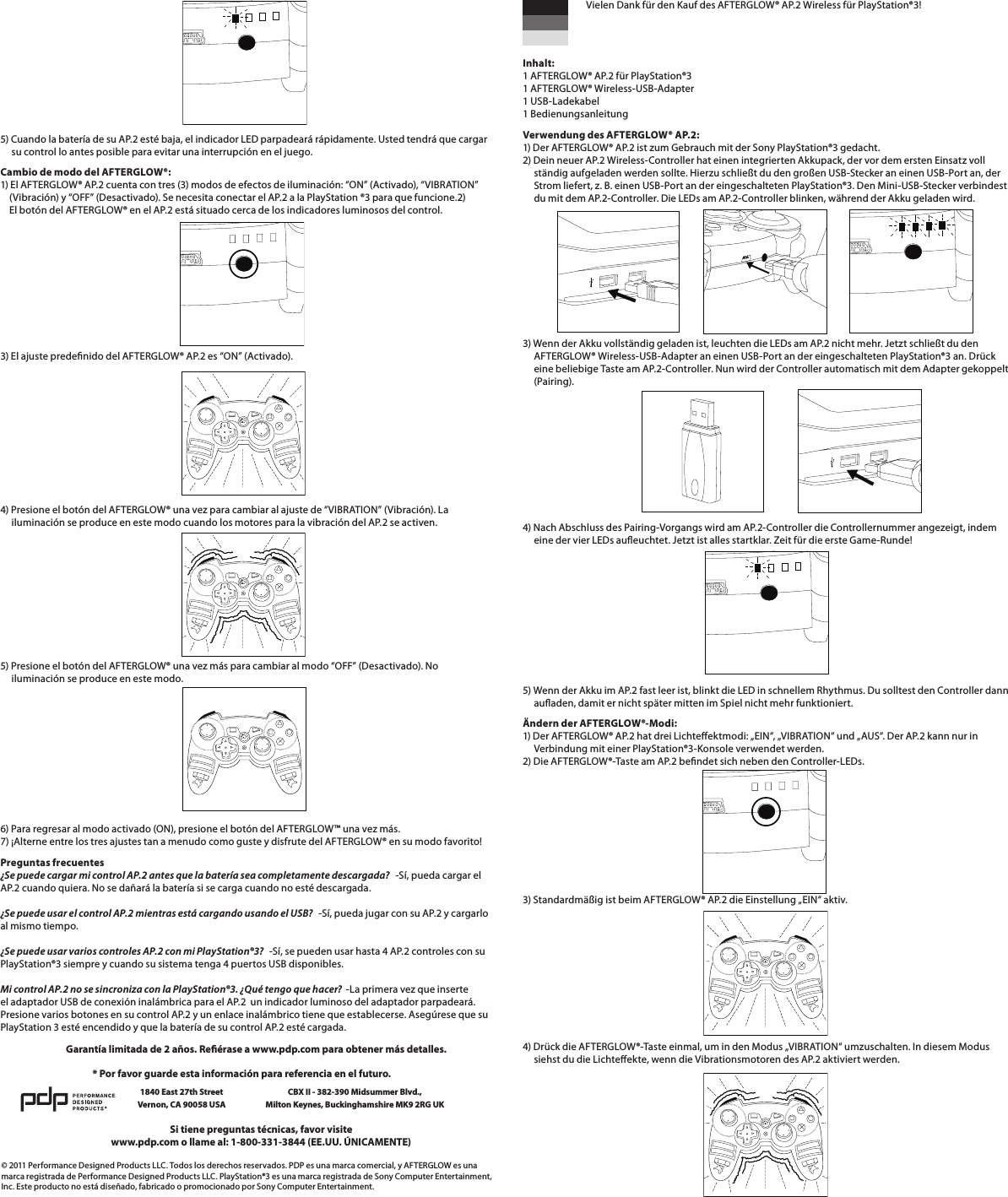        5) Cuando la batería de su AP.2 esté baja, el indicador LED parpadeará rápidamente. Usted tendrá que cargar       su control lo antes posible para evitar una interrupción en el juego.Cambio de modo del AFTERGLOW®: 1) El AFTERGLOW® AP.2 cuenta con tres (3) modos de efectos de iluminación: “ON” (Activado), “VIBRATION”      (Vibración) y “OFF” (Desactivado). Se necesita conectar el AP.2 a la PlayStation ®3 para que funcione.2)     El botón del AFTERGLOW® en el AP.2 está situado cerca de los indicadores luminosos del control.3) El ajuste predenido del AFTERGLOW® AP.2 es “ON” (Activado).         4) Presione el botón del AFTERGLOW® una vez para cambiar al ajuste de “VIBRATION” (Vibración). La       iluminación se produce en este modo cuando los motores para la vibración del AP.2 se activen.5) Presione el botón del AFTERGLOW® una vez más para cambiar al modo “OFF” (Desactivado). No       iluminación se produce en este modo.       6) Para regresar al modo activado (ON), presione el botón del AFTERGLOW™ una vez más. 7) ¡Alterne entre los tres ajustes tan a menudo como guste y disfrute del AFTERGLOW® en su modo favorito!Preguntas frecuentes ¿Se puede cargar mi control AP.2 antes que la batería sea completamente descargada?   -Sí, pueda cargar el AP.2 cuando quiera. No se dañará la batería si se carga cuando no esté descargada.  ¿Se puede usar el control AP.2 mientras está cargando usando el USB?   -Sí, pueda jugar con su AP.2 y cargarlo al mismo tiempo.  ¿Se puede usar varios controles AP.2 con mi PlayStation®3?   -Sí, se pueden usar hasta 4 AP.2 controles con su PlayStation®3 siempre y cuando su sistema tenga 4 puertos USB disponibles.  Mi control AP.2 no se sincroniza con la PlayStation®3. ¿Qué tengo que hacer?  -La primera vez que inserte el adaptador USB de conexión inalámbrica para el AP.2  un indicador luminoso del adaptador parpadeará. Presione varios botones en su control AP.2 y un enlace inalámbrico tiene que establecerse. Asegúrese que su PlayStation 3 esté encendido y que la batería de su control AP.2 esté cargada.© 2011 Performance Designed Products LLC. Todos los derechos reservados. PDP es una marca comercial, y AFTERGLOW es una marca registrada de Performance Designed Products LLC. PlayStation®3 es una marca registrada de Sony Computer Entertainment, Inc. Este producto no está diseñado, fabricado o promocionado por Sony Computer Entertainment.Si tiene preguntas técnicas, favor visitewww.pdp.com o llame al: 1-800-331-3844 (EE.UU. ÚNICAMENTE)* Por favor guarde esta información para referencia en el futuro.1840 East 27th Street Vernon, CA 90058 USACBX II - 382-390 Midsummer Blvd.,  Milton Keynes, Buckinghamshire MK9 2RG UKGarantía limitada de 2 años. Reérase a www.pdp.com para obtener más detalles.   Vielen Dank für den Kauf des AFTERGLOW® AP.2 Wireless für PlayStation®3!   Inhalt: 1 AFTERGLOW® AP.2 für PlayStation®3 1 AFTERGLOW® Wireless-USB-Adapter 1 USB-Ladekabel 1 BedienungsanleitungVerwendung des AFTERGLOW® AP.2: 1) Der AFTERGLOW® AP.2 ist zum Gebrauch mit der Sony PlayStation®3 gedacht. 2) Dein neuer AP.2 Wireless-Controller hat einen integrierten Akkupack, der vor dem ersten Einsatz voll      ständig aufgeladen werden sollte. Hierzu schließt du den großen USB-Stecker an einen USB-Port an, der       Strom liefert, z. B. einen USB-Port an der eingeschalteten PlayStation®3. Den Mini-USB-Stecker verbindest       du mit dem AP.2-Controller. Die LEDs am AP.2-Controller blinken, während der Akku geladen wird.    3) Wenn der Akku vollständig geladen ist, leuchten die LEDs am AP.2 nicht mehr. Jetzt schließt du den       AFTERGLOW® Wireless-USB-Adapter an einen USB-Port an der eingeschalteten PlayStation®3 an. Drück       eine beliebige Taste am AP.2-Controller. Nun wird der Controller automatisch mit dem Adapter gekoppelt       (Pairing).     4) Nach Abschluss des Pairing-Vorgangs wird am AP.2-Controller die Controllernummer angezeigt, indem       eine der vier LEDs aueuchtet. Jetzt ist alles startklar. Zeit für die erste Game-Runde!       5) Wenn der Akku im AP.2 fast leer ist, blinkt die LED in schnellem Rhythmus. Du solltest den Controller dann       auaden, damit er nicht später mitten im Spiel nicht mehr funktioniert.Ändern der AFTERGLOW®-Modi: 1) Der AFTERGLOW® AP.2 hat drei Lichteektmodi: „EIN“, „VIBRATION“ und „AUS“. Der AP.2 kann nur in       Verbindung mit einer PlayStation®3-Konsole verwendet werden. 2) Die AFTERGLOW®-Taste am AP.2 bendet sich neben den Controller-LEDs. 3) Standardmäßig ist beim AFTERGLOW® AP.2 die Einstellung „EIN“ aktiv.       4) Drück die AFTERGLOW®-Taste einmal, um in den Modus „VIBRATION“ umzuschalten. In diesem Modus       siehst du die Lichteekte, wenn die Vibrationsmotoren des AP.2 aktiviert werden.
