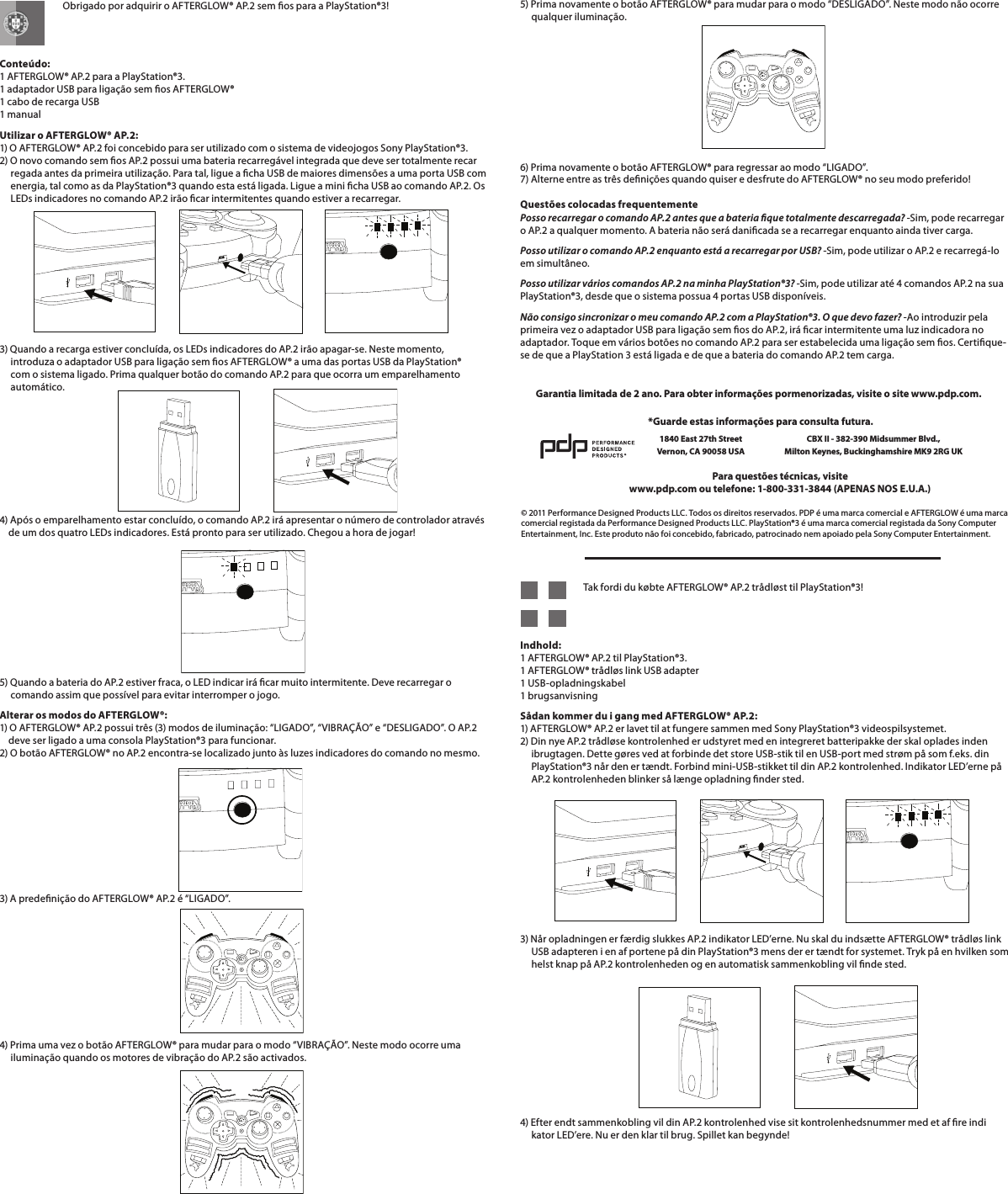    Obrigado por adquirir o AFTERGLOW® AP.2 sem os para a PlayStation®3!   Conteúdo: 1 AFTERGLOW® AP.2 para a PlayStation®3. 1 adaptador USB para ligação sem os AFTERGLOW® 1 cabo de recarga USB 1 manualUtilizar o AFTERGLOW® AP.2: 1) O AFTERGLOW® AP.2 foi concebido para ser utilizado com o sistema de videojogos Sony PlayStation®3. 2) O novo comando sem os AP.2 possui uma bateria recarregável integrada que deve ser totalmente recar      regada antes da primeira utilização. Para tal, ligue a cha USB de maiores dimensões a uma porta USB com       energia, tal como as da PlayStation®3 quando esta está ligada. Ligue a mini cha USB ao comando AP.2. Os       LEDs indicadores no comando AP.2 irão car intermitentes quando estiver a recarregar.   3) Quando a recarga estiver concluída, os LEDs indicadores do AP.2 irão apagar-se. Neste momento,       introduza o adaptador USB para ligação sem os AFTERGLOW® a uma das portas USB da PlayStation®       com o sistema ligado. Prima qualquer botão do comando AP.2 para que ocorra um emparelhamento       automático.    4) Após o emparelhamento estar concluído, o comando AP.2 irá apresentar o número de controlador através      de um dos quatro LEDs indicadores. Está pronto para ser utilizado. Chegou a hora de jogar!       5) Quando a bateria do AP.2 estiver fraca, o LED indicar irá car muito intermitente. Deve recarregar o       comando assim que possível para evitar interromper o jogo.Alterar os modos do AFTERGLOW®: 1) O AFTERGLOW® AP.2 possui três (3) modos de iluminação: “LIGADO”, “VIBRAÇÃO” e “DESLIGADO”. O AP.2      deve ser ligado a uma consola PlayStation®3 para funcionar. 2) O botão AFTERGLOW® no AP.2 encontra-se localizado junto às luzes indicadores do comando no mesmo.3) A predenição do AFTERGLOW® AP.2 é “LIGADO”.       4) Prima uma vez o botão AFTERGLOW® para mudar para o modo “VIBRAÇÃO”. Neste modo ocorre uma       iluminação quando os motores de vibração do AP.2 são activados.5) Prima novamente o botão AFTERGLOW® para mudar para o modo “DESLIGADO”. Neste modo não ocorre       qualquer iluminação.       6) Prima novamente o botão AFTERGLOW® para regressar ao modo “LIGADO”. 7) Alterne entre as três denições quando quiser e desfrute do AFTERGLOW® no seu modo preferido!  Questões colocadas frequentemente Posso recarregar o comando AP.2 antes que a bateria que totalmente descarregada? -Sim, pode recarregar o AP.2 a qualquer momento. A bateria não será danicada se a recarregar enquanto ainda tiver carga.Posso utilizar o comando AP.2 enquanto está a recarregar por USB? -Sim, pode utilizar o AP.2 e recarregá-lo em simultâneo.Posso utilizar vários comandos AP.2 na minha PlayStation®3? -Sim, pode utilizar até 4 comandos AP.2 na sua PlayStation®3, desde que o sistema possua 4 portas USB disponíveis.Não consigo sincronizar o meu comando AP.2 com a PlayStation®3. O que devo fazer? -Ao introduzir pela primeira vez o adaptador USB para ligação sem os do AP.2, irá car intermitente uma luz indicadora no adaptador. Toque em vários botões no comando AP.2 para ser estabelecida uma ligação sem os. Certique-se de que a PlayStation 3 está ligada e de que a bateria do comando AP.2 tem carga.© 2011 Performance Designed Products LLC. Todos os direitos reservados. PDP é uma marca comercial e AFTERGLOW é uma marca comercial registada da Performance Designed Products LLC. PlayStation®3 é uma marca comercial registada da Sony Computer Entertainment, Inc. Este produto não foi concebido, fabricado, patrocinado nem apoiado pela Sony Computer Entertainment.Para questões técnicas, visitewww.pdp.com ou telefone: 1-800-331-3844 (APENAS NOS E.U.A.)*Guarde estas informações para consulta futura.1840 East 27th Street Vernon, CA 90058 USACBX II - 382-390 Midsummer Blvd.,  Milton Keynes, Buckinghamshire MK9 2RG UKGarantia limitada de 2 ano. Para obter informações pormenorizadas, visite o site www.pdp.com.   Tak fordi du købte AFTERGLOW® AP.2 trådløst til PlayStation®3!   Indhold: 1 AFTERGLOW® AP.2 til PlayStation®3. 1 AFTERGLOW® trådløs link USB adapter 1 USB-opladningskabel 1 brugsanvisningSådan kommer du i gang med AFTERGLOW® AP.2: 1) AFTERGLOW® AP.2 er lavet til at fungere sammen med Sony PlayStation®3 videospilsystemet. 2) Din nye AP.2 trådløse kontrolenhed er udstyret med en integreret batteripakke der skal oplades inden       ibrugtagen. Dette gøres ved at forbinde det store USB-stik til en USB-port med strøm på som f.eks. din       PlayStation®3 når den er tændt. Forbind mini-USB-stikket til din AP.2 kontrolenhed. Indikator LED’erne på       AP.2 kontrolenheden blinker så længe opladning nder sted.     3) Når opladningen er færdig slukkes AP.2 indikator LED’erne. Nu skal du indsætte AFTERGLOW® trådløs link       USB adapteren i en af portene på din PlayStation®3 mens der er tændt for systemet. Tryk på en hvilken som       helst knap på AP.2 kontrolenheden og en automatisk sammenkobling vil nde sted.      4) Efter endt sammenkobling vil din AP.2 kontrolenhed vise sit kontrolenhedsnummer med et af re indi      kator LED’ere. Nu er den klar til brug. Spillet kan begynde!